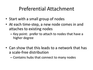 Preferential Attachment
• Start with a small group of nodes
• At each time-step, a new node comes in and
  attaches to existing nodes
  – Key point: prefer to attach to nodes that have a
    higher degree

• Can show that this leads to a network that has
  a scale-free distribution
  – Contains hubs that connect to many nodes
 