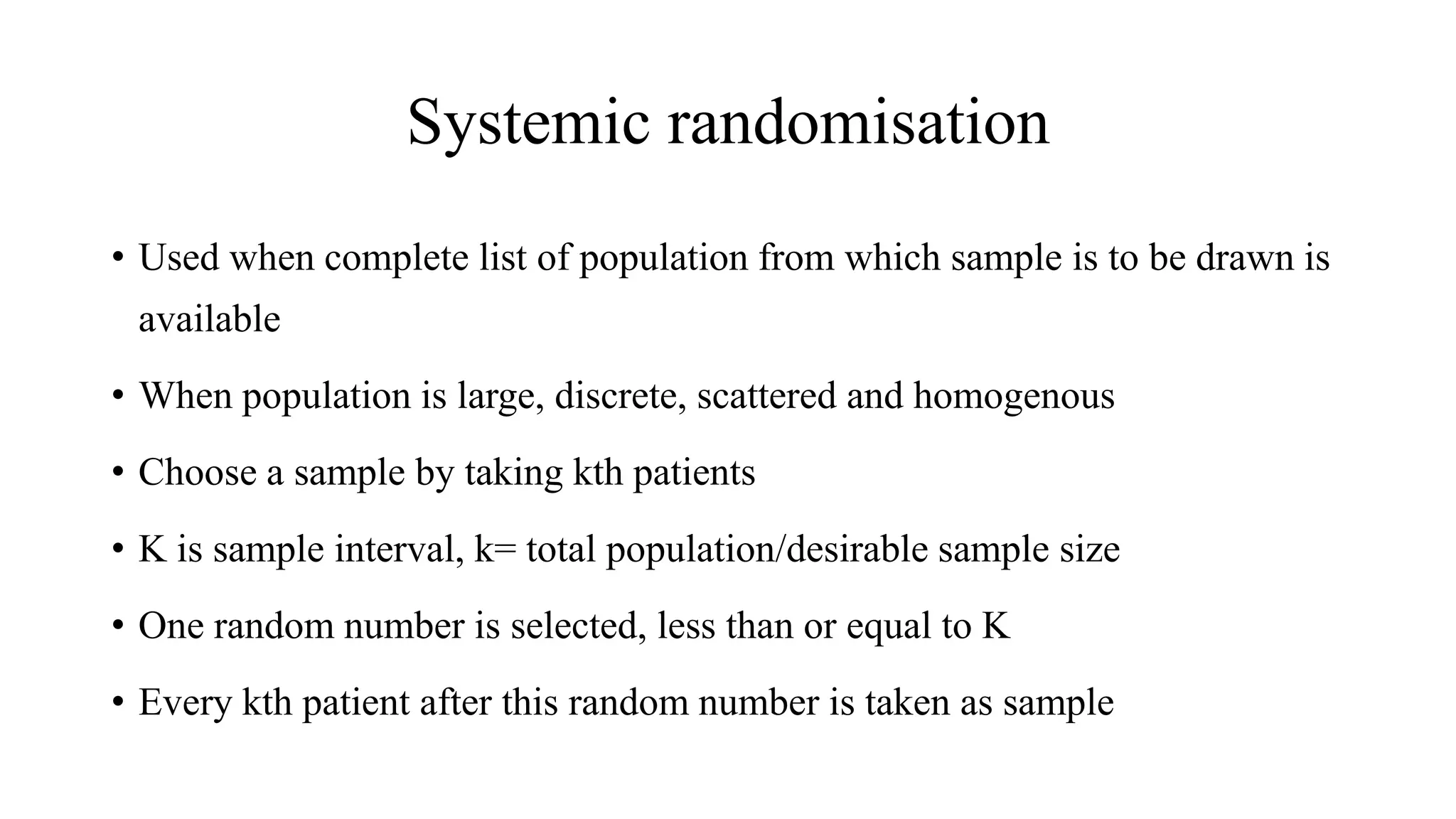 Systemic randomisation
• Used when complete list of population from which sample is to be drawn is
available
• When population is large, discrete, scattered and homogenous
• Choose a sample by taking kth patients
• K is sample interval, k= total population/desirable sample size
• One random number is selected, less than or equal to K
• Every kth patient after this random number is taken as sample
 