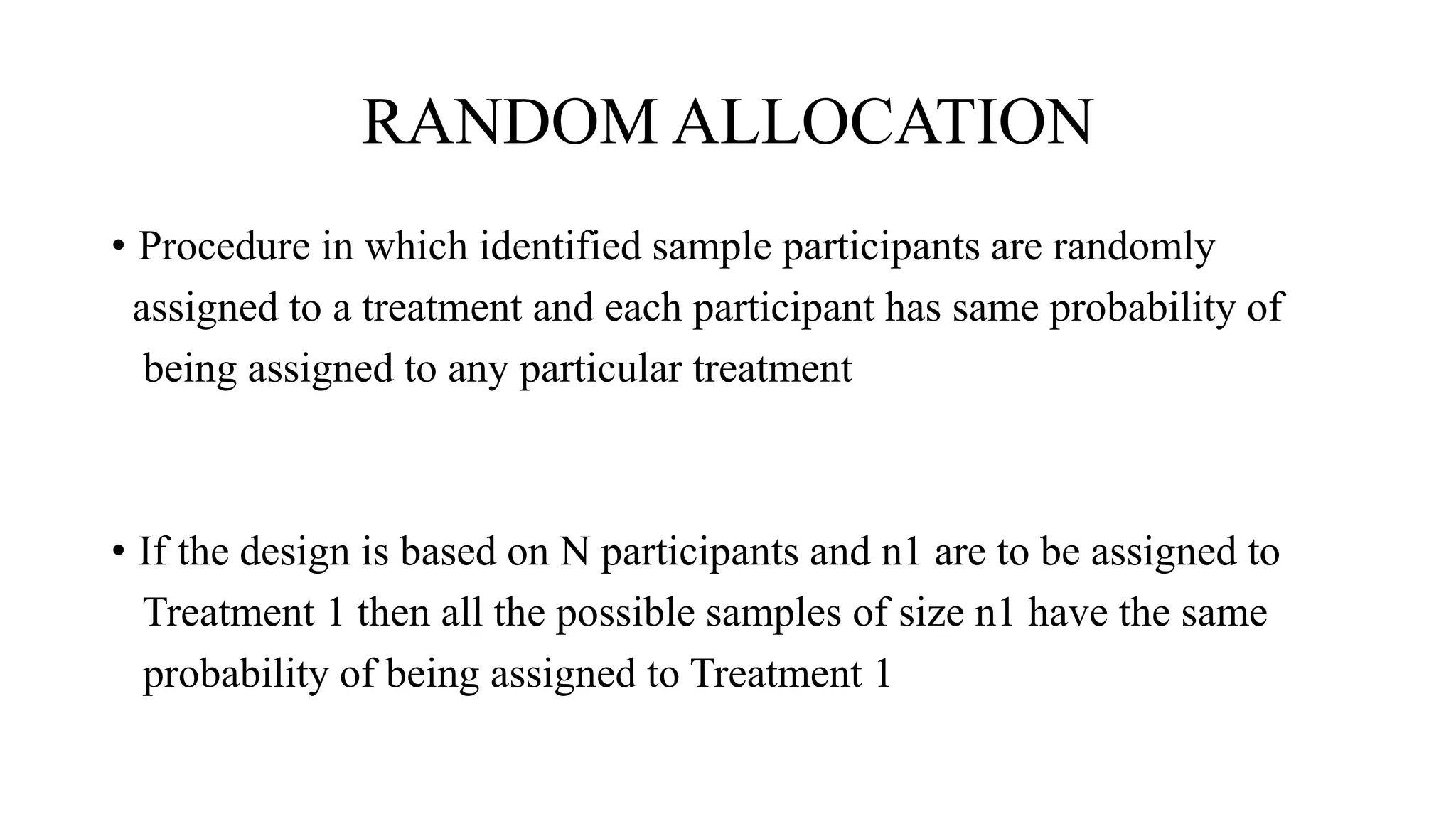 RANDOM ALLOCATION
• Procedure in which identified sample participants are randomly
assigned to a treatment and each participant has same probability of
being assigned to any particular treatment
• If the design is based on N participants and n1 are to be assigned to
Treatment 1 then all the possible samples of size n1 have the same
probability of being assigned to Treatment 1
 