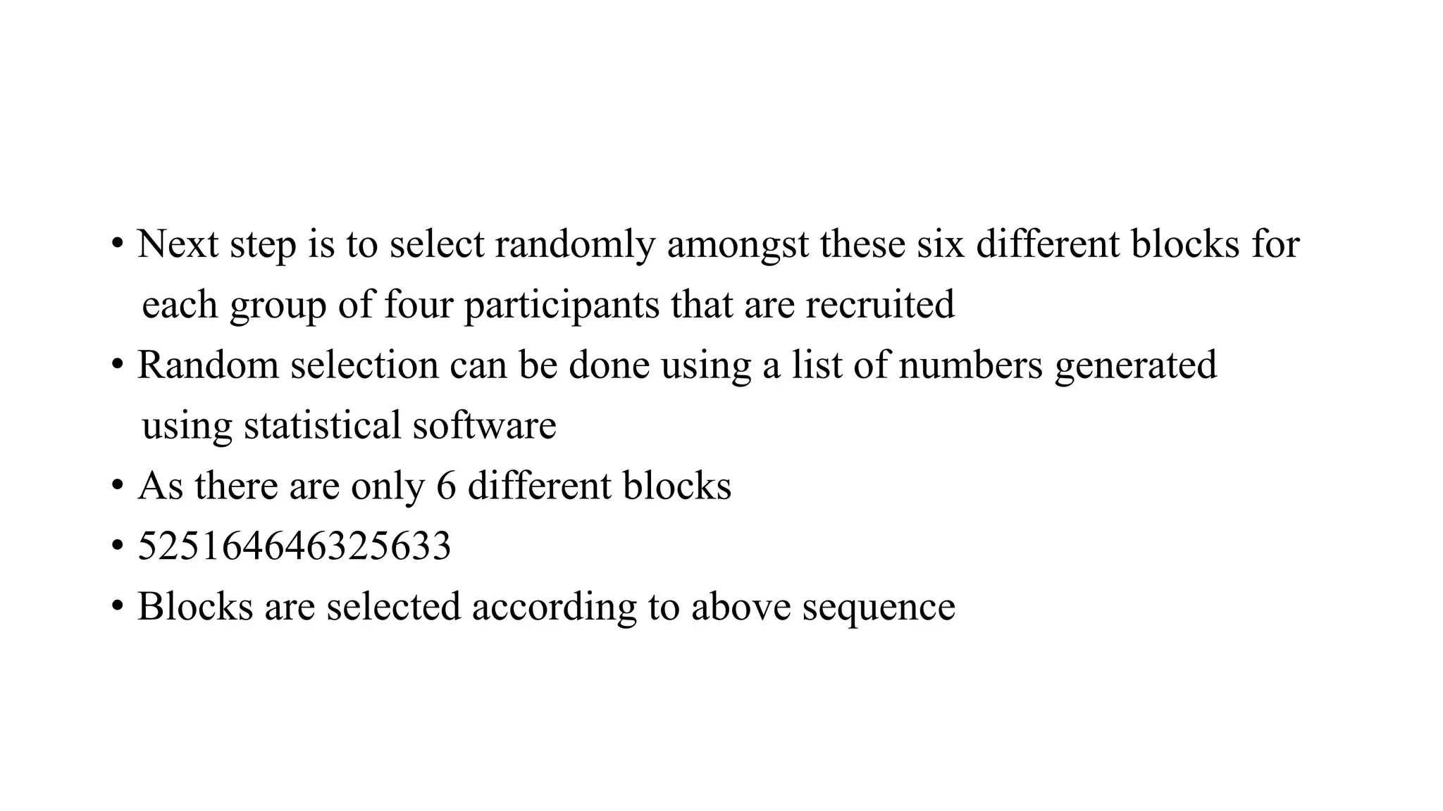 • Next step is to select randomly amongst these six different blocks for
each group of four participants that are recruited
• Random selection can be done using a list of numbers generated
using statistical software
• As there are only 6 different blocks
• 525164646325633
• Blocks are selected according to above sequence
 