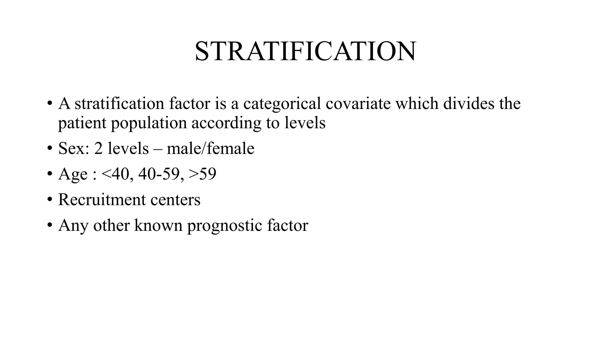 STRATIFICATION
• A stratification factor is a categorical covariate which divides the
patient population according to levels
• Sex: 2 levels – male/female
• Age : <40, 40-59, >59
• Recruitment centers
• Any other known prognostic factor
 