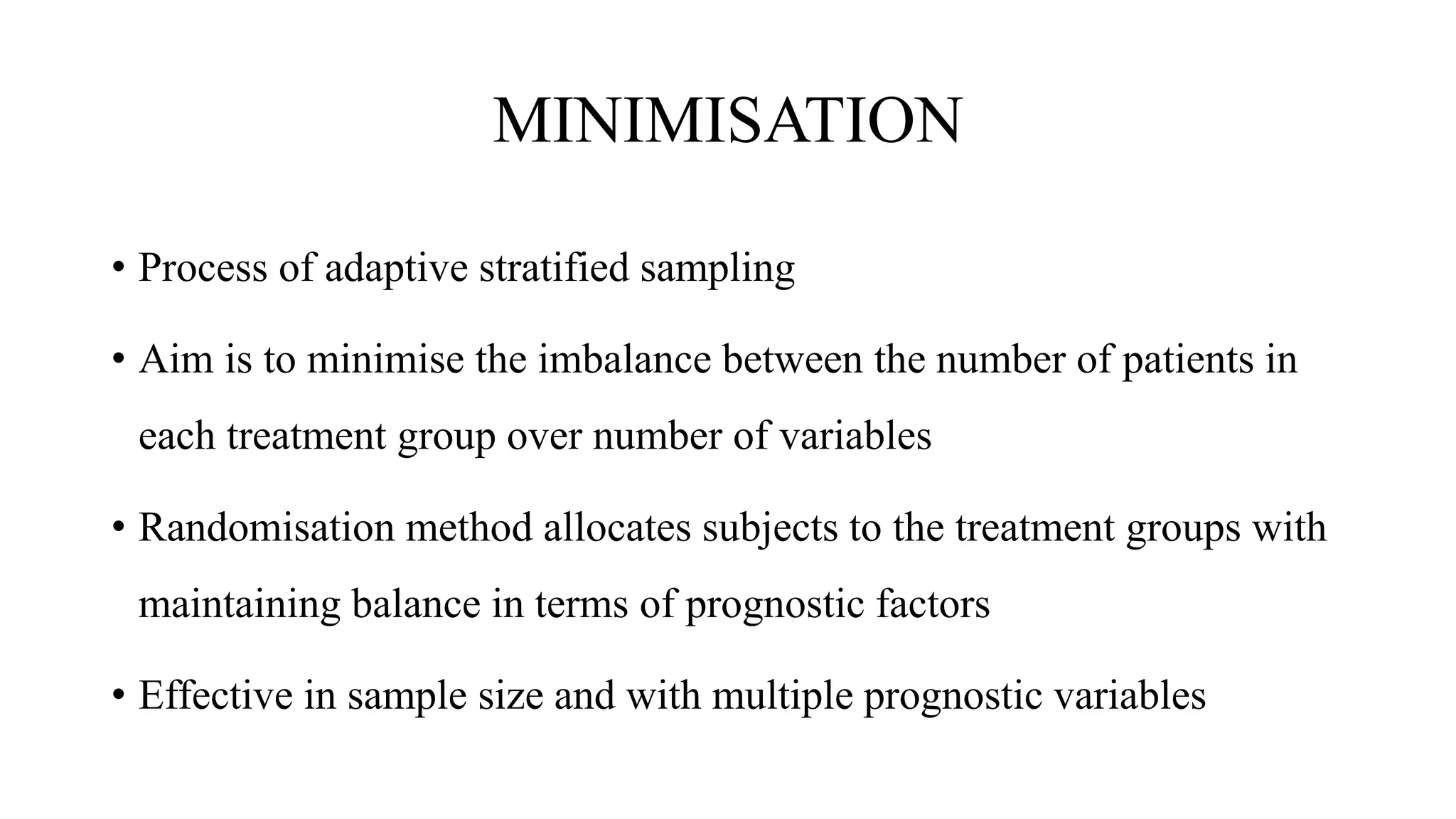 MINIMISATION
• Process of adaptive stratified sampling
• Aim is to minimise the imbalance between the number of patients in
each treatment group over number of variables
• Randomisation method allocates subjects to the treatment groups with
maintaining balance in terms of prognostic factors
• Effective in sample size and with multiple prognostic variables
 