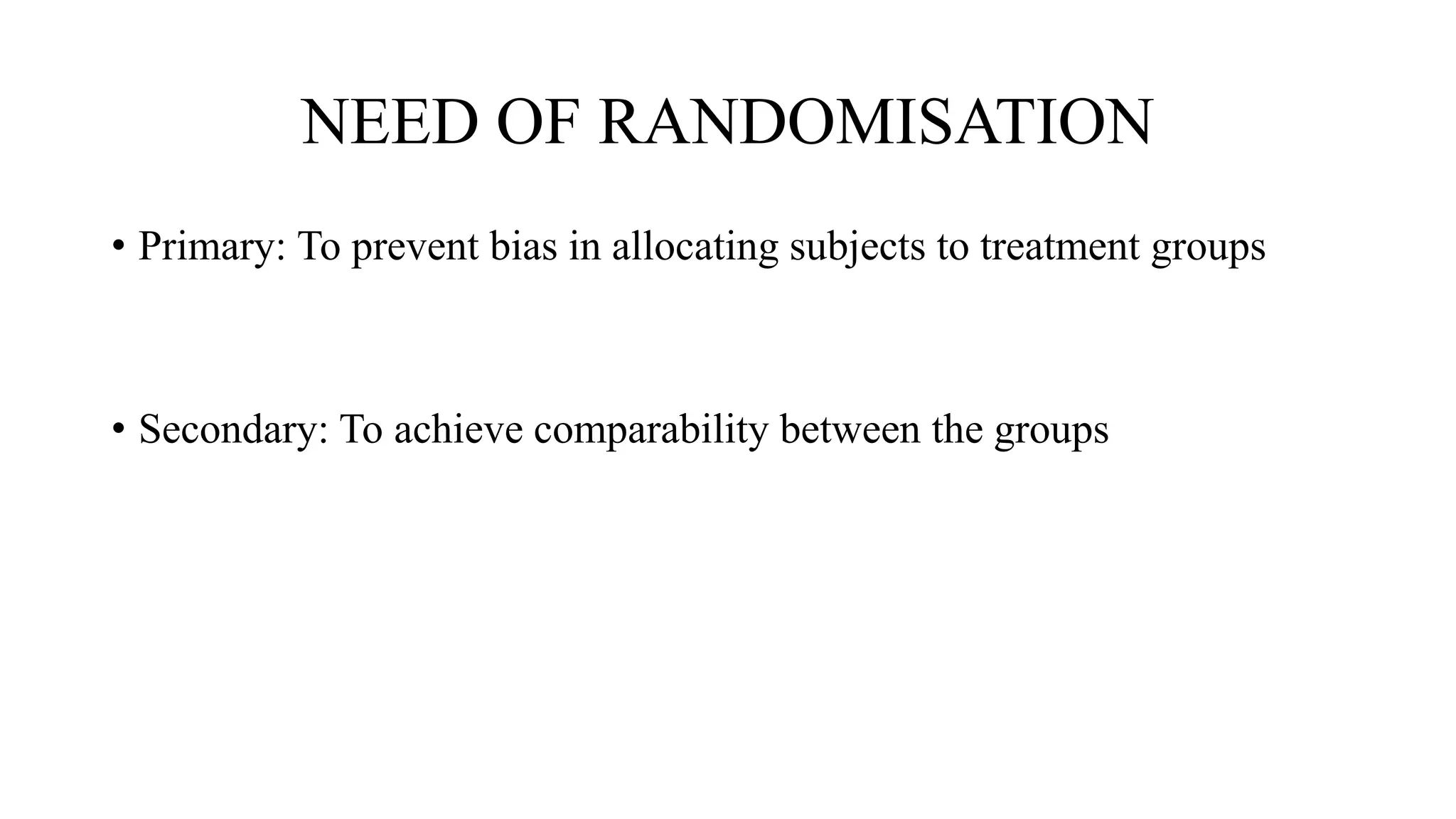 NEED OF RANDOMISATION
• Primary: To prevent bias in allocating subjects to treatment groups
• Secondary: To achieve comparability between the groups
 