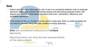 Sets
• Python also includes a data type for sets. A set is an unordered collection with no duplicate
elements. Basic uses include membership testing and eliminating duplicate entries. Set
objects also support mathematical operations like union, intersection, difference, and
symmetric difference.
• Curly braces or the set() function can be used to create sets. Note: to create an empty set
you have to use set(), not {}; the latter creates an empty dictionary.
 