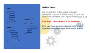 Instructions
You are going to write a virtual rock-paper-
scissor game program. It will randomly show a rock-
paper-scissor when the user input something (0, 1 ,2).
0 for Rock, 1 for Paper or 2 for Scissors
If the user have same input in computer choice
(randomly show choice) its will show as a draw.
rock = '''
_______
---' ____)
(_____)
(_____)
(____)
---.__(___)
'''
paper = '''
_______
---' ____)____
______)
_______)
_______)
---.__________)
'''
scissors = '''
_______
---' ____)____
______)
__________)
(____)
---.__(___)
'''
 