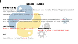 Banker Roulette
Instructions
You are going to write a program that will select a random name from a list of names. The person selected will
have to pay for everybody's food bill.
Important: You are not allowed to use the choice() function.
splits the string names_string into individual names and puts them inside a List called names. For this to
work, you must enter all the names as names followed by comma then space. e.g. name, name, name
Example Input
Angela, Ben, Jenny, Michael, Chloe Example Output
Michael is going to buy the meal today!
Hint
You might need the help of the len() function.
 