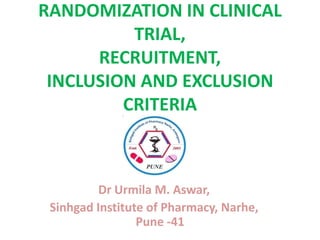 RANDOMIZATION IN CLINICAL
TRIAL,
RECRUITMENT,
INCLUSION AND EXCLUSION
CRITERIA

Dr Urmila M. Aswar,
Sinhgad Institute of Pharmacy, Narhe,
Pune -41

 