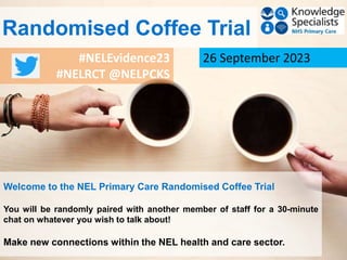 #NELEvidence23
#NELRCT @NELPCKS
26 September 2023
Welcome to the NEL Primary Care Randomised Coffee Trial
You will be randomly paired with another member of staff for a 30-minute
chat on whatever you wish to talk about!
Make new connections within the NEL health and care sector.
Randomised Coffee Trial
 