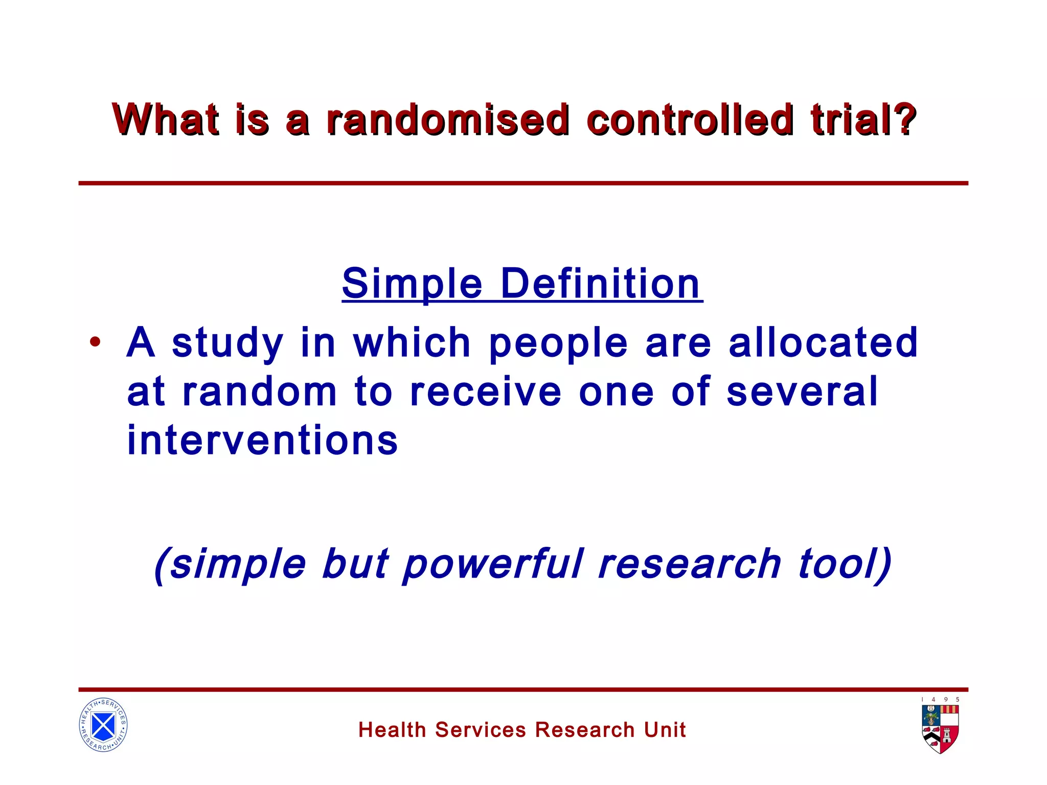 Health Services Research Unit
What is a randomised controlled trial?What is a randomised controlled trial?
Simple Definition
• A study in which people are allocated
at random to receive one of several
interventions
(simple but powerful research tool)
 