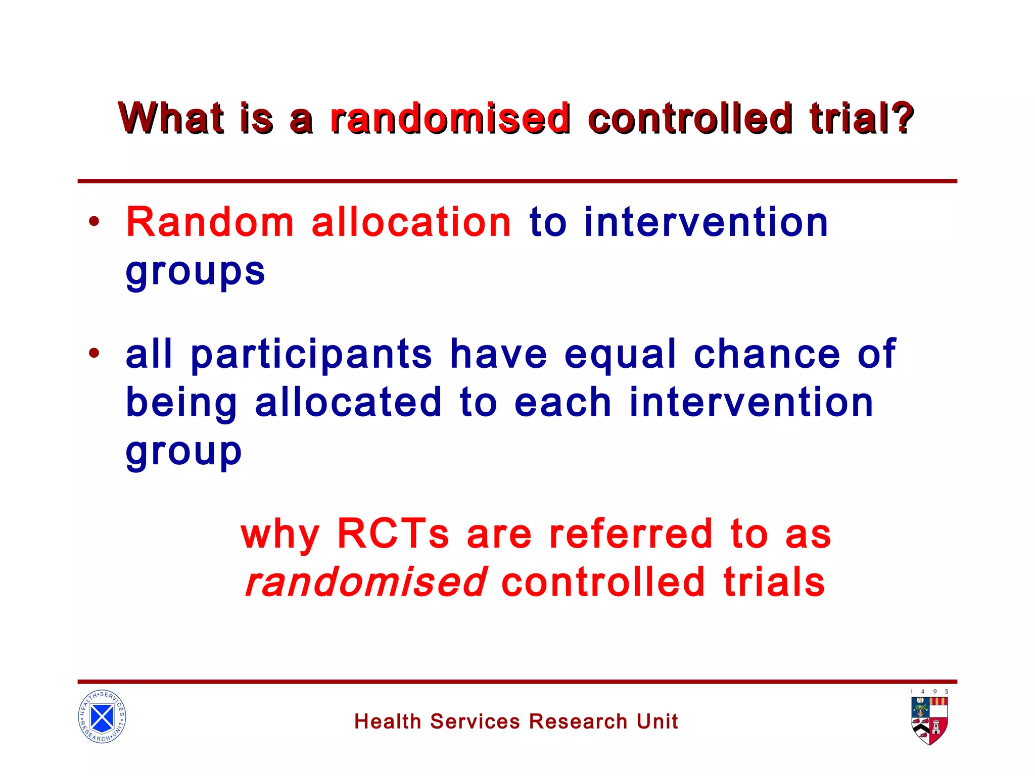Health Services Research Unit
What is aWhat is a randomisedrandomised controlled trial?controlled trial?
• Random allocation to intervention
groups
• all participants have equal chance of
being allocated to each intervention
group
why RCTs are referred to as
randomised controlled trials
 