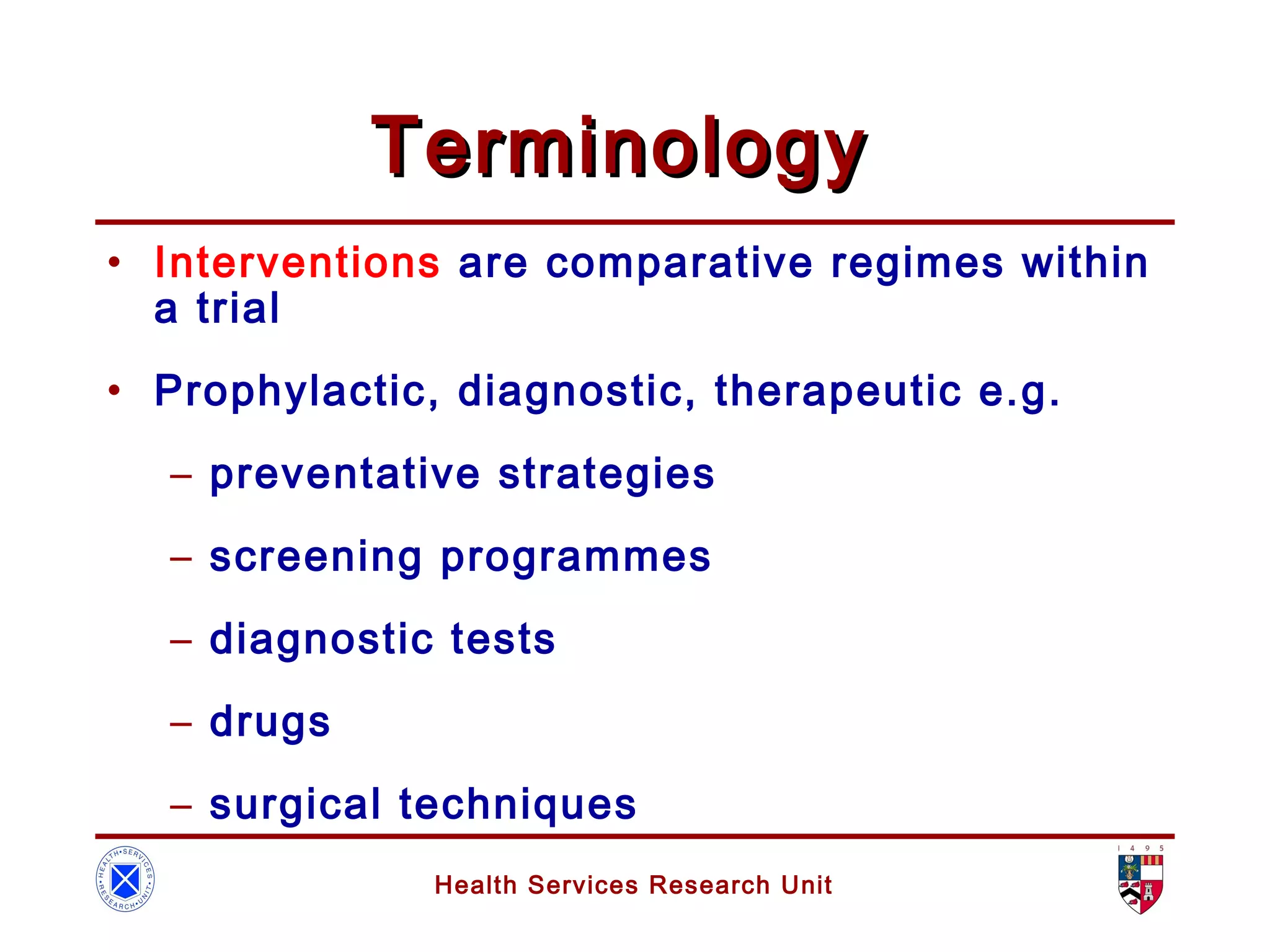 Health Services Research Unit
TerminologyTerminology
• Interventions are comparative regimes within
a trial
• Prophylactic, diagnostic, therapeutic e.g.
– preventative strategies
– screening programmes
– diagnostic tests
– drugs
– surgical techniques
 