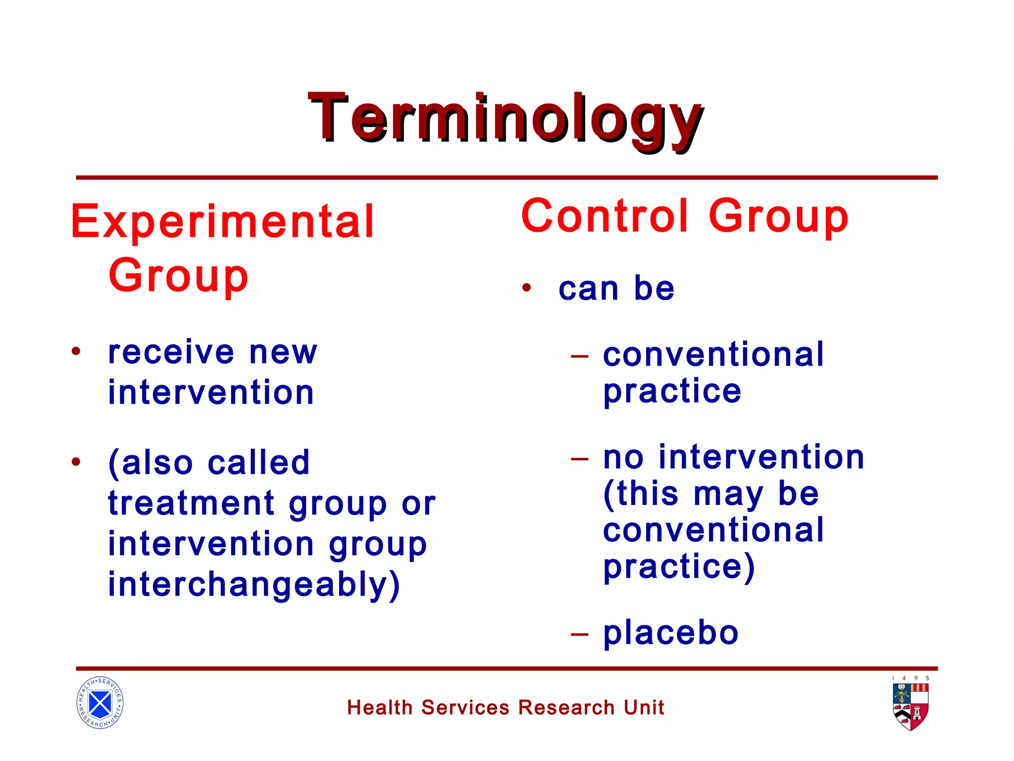Health Services Research Unit
TerminologyTerminology
Control Group
• can be
– conventional
practice
– no intervention
(this may be
conventional
practice)
– placebo
Experimental
Group
• receive new
intervention
• (also called
treatment group or
intervention group
interchangeably)
 