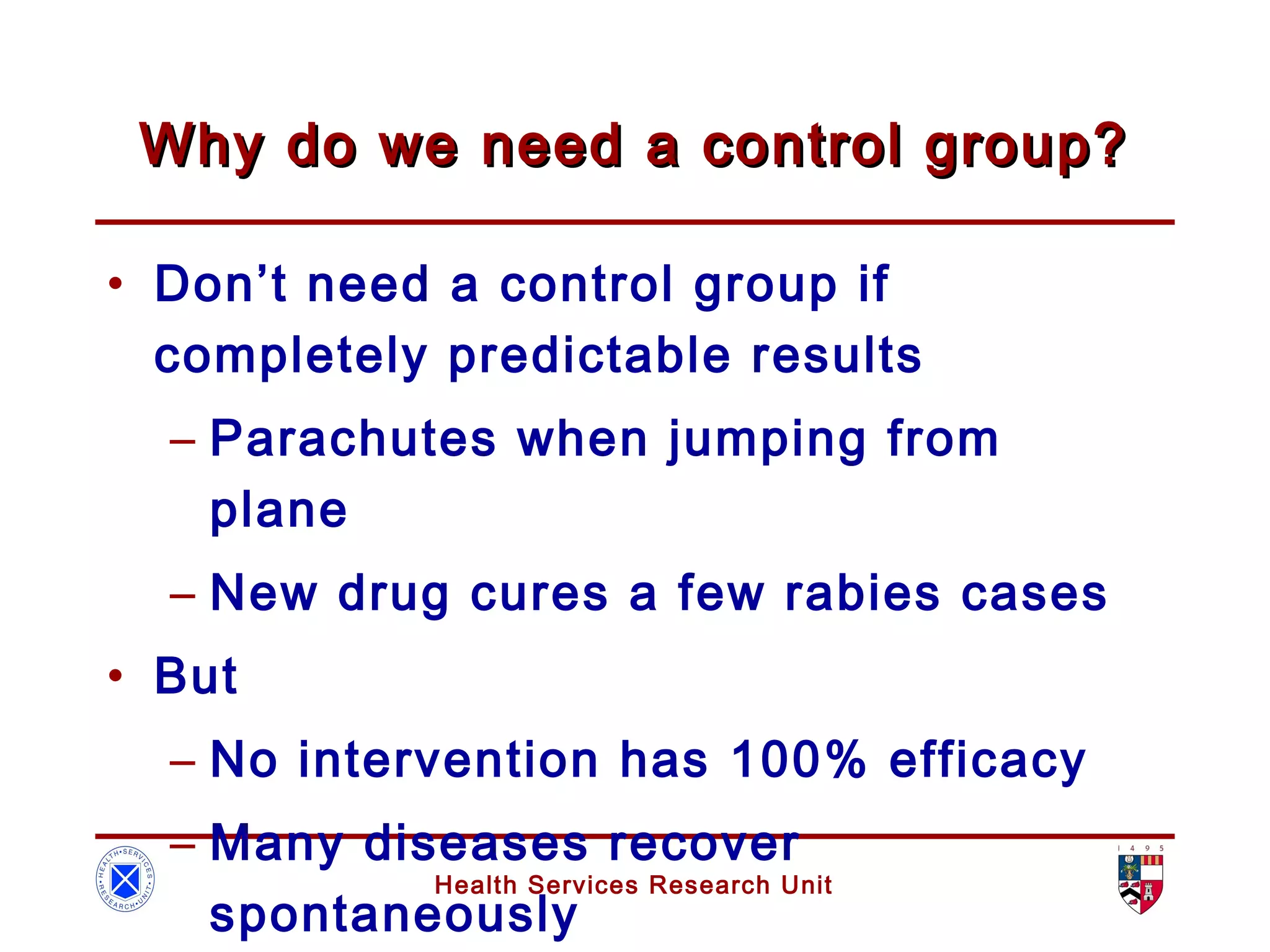Health Services Research Unit
Why do we need a control group?Why do we need a control group?
• Don’t need a control group if
completely predictable results
– Parachutes when jumping from
plane
– New drug cures a few rabies cases
• But
– No intervention has 100% efficacy
– Many diseases recover
spontaneously
 