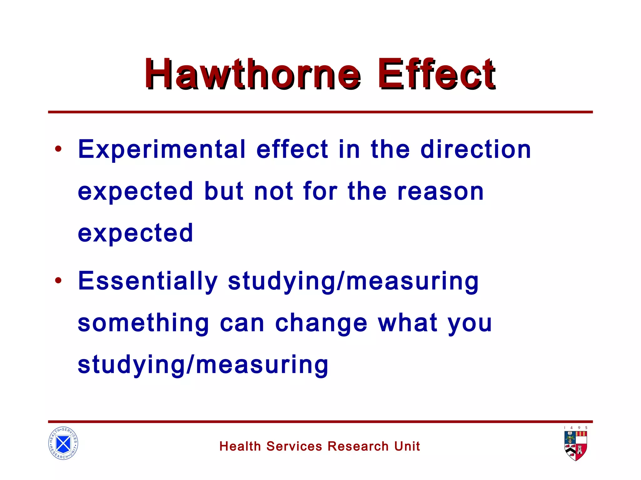 Health Services Research Unit
Hawthorne EffectHawthorne Effect
• Experimental effect in the direction
expected but not for the reason
expected
• Essentially studying/measuring
something can change what you
studying/measuring
 