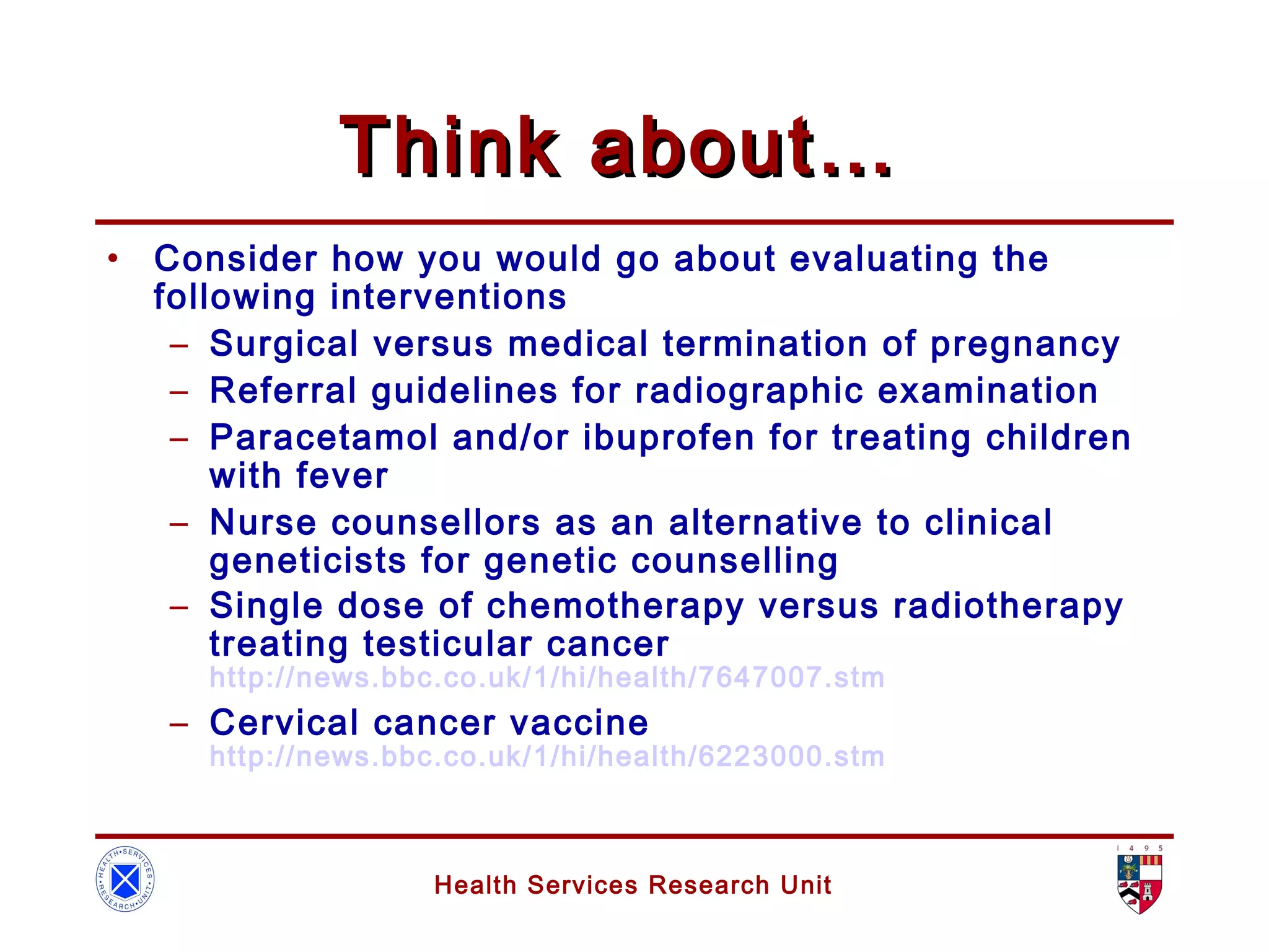 Health Services Research Unit
Think about…Think about…
• Consider how you would go about evaluating the
following interventions
– Surgical versus medical termination of pregnancy
– Referral guidelines for radiographic examination
– Paracetamol and/or ibuprofen for treating children
with fever
– Nurse counsellors as an alternative to clinical
geneticists for genetic counselling
– Single dose of chemotherapy versus radiotherapy
treating testicular cancer
http://news.bbc.co.uk/1/hi/health/7647007.stm
– Cervical cancer vaccine
http://news.bbc.co.uk/1/hi/health/6223000.stm
 