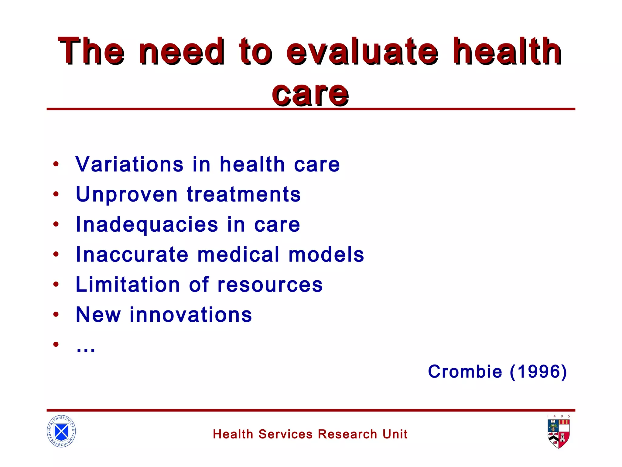 Health Services Research Unit
The need to evaluate healthThe need to evaluate health
carecare
• Variations in health care
• Unproven treatments
• Inadequacies in care
• Inaccurate medical models
• Limitation of resources
• New innovations
• …
Crombie (1996)
 
