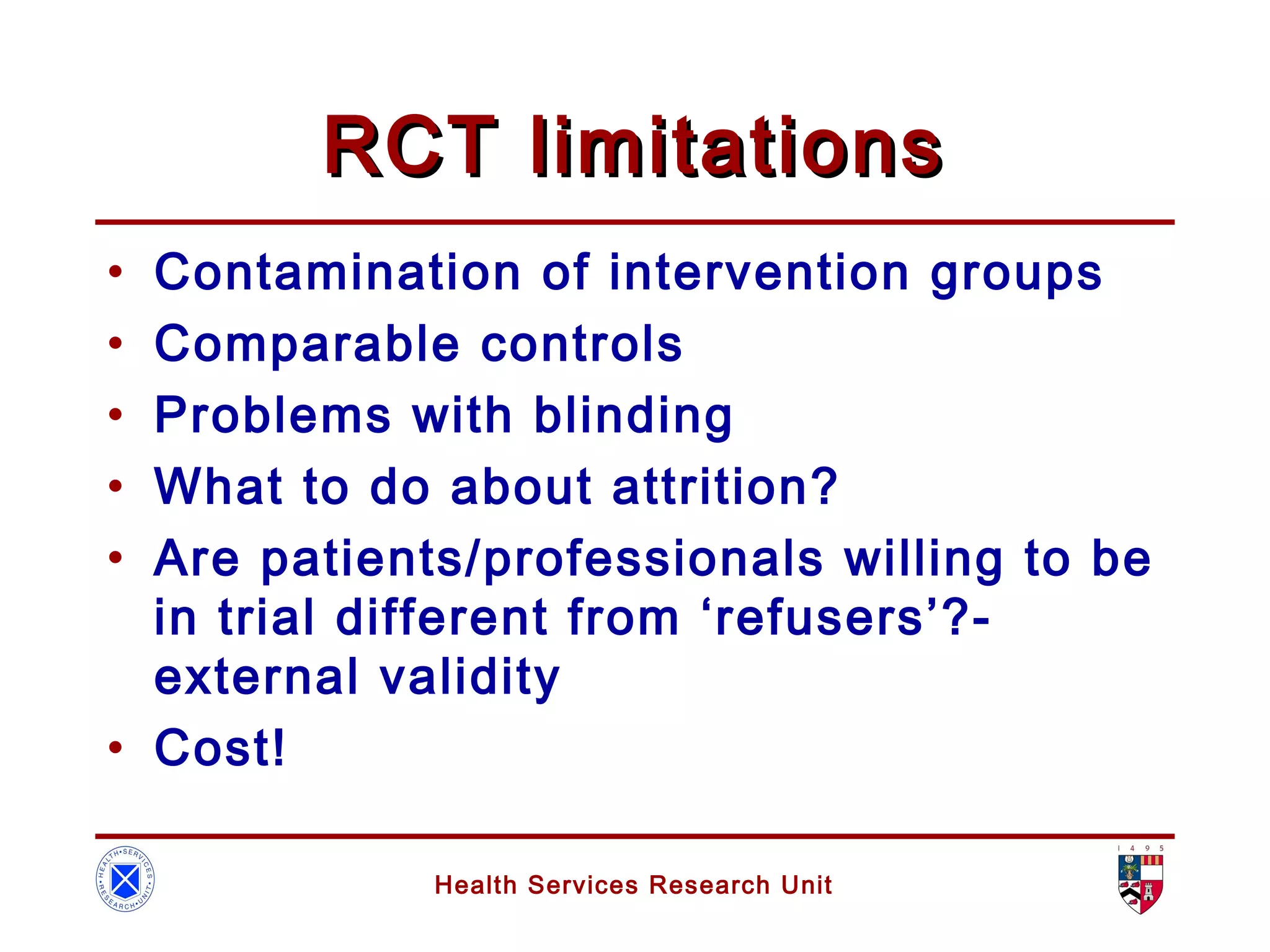 Health Services Research Unit
RCT limitationsRCT limitations
• Contamination of intervention groups
• Comparable controls
• Problems with blinding
• What to do about attrition?
• Are patients/professionals willing to be
in trial different from ‘refusers’?-
external validity
• Cost!
 