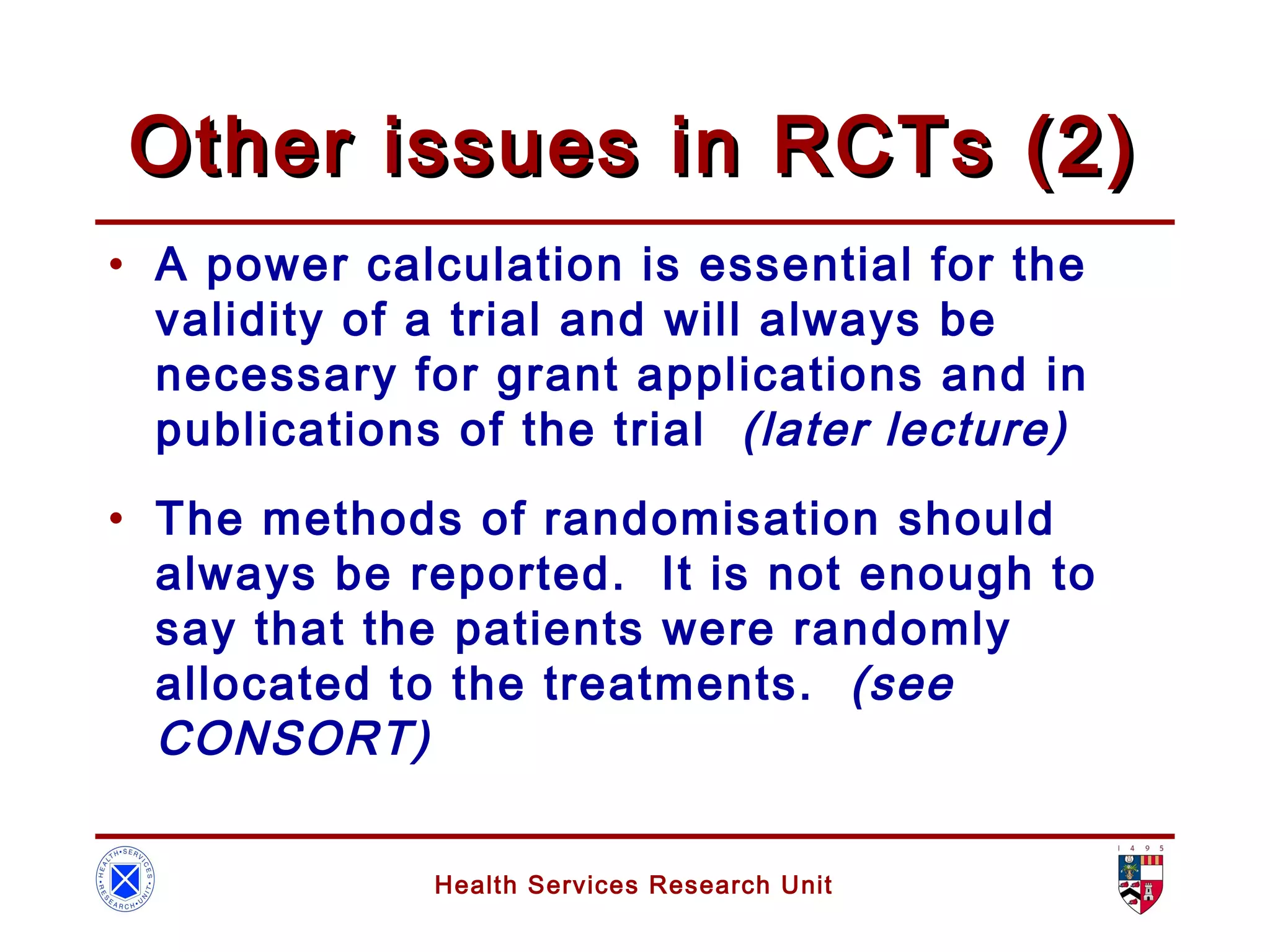 Health Services Research Unit
Other issues in RCTs (2)Other issues in RCTs (2)
• A power calculation is essential for the
validity of a trial and will always be
necessary for grant applications and in
publications of the trial (later lecture)
• The methods of randomisation should
always be reported. It is not enough to
say that the patients were randomly
allocated to the treatments. (see
CONSORT)
 