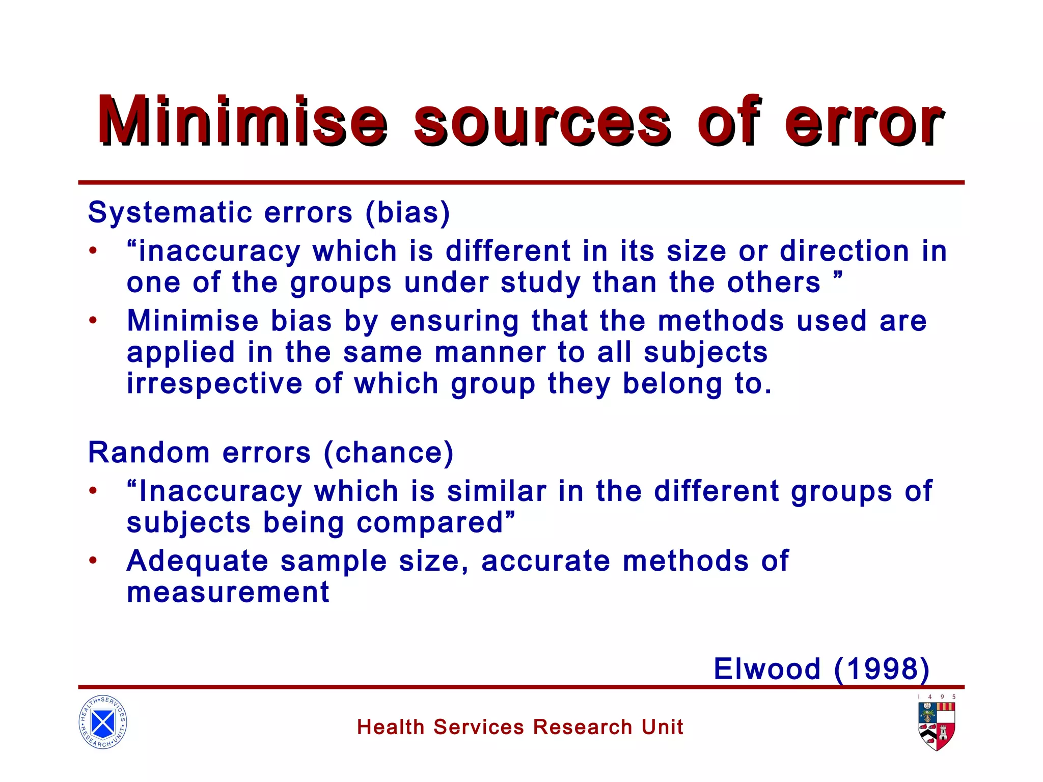 Health Services Research Unit
Minimise sources of errorMinimise sources of error
Systematic errors (bias)
• “inaccuracy which is different in its size or direction in
one of the groups under study than the others ”
• Minimise bias by ensuring that the methods used are
applied in the same manner to all subjects
irrespective of which group they belong to.
Random errors (chance)
• “Inaccuracy which is similar in the different groups of
subjects being compared”
• Adequate sample size, accurate methods of
measurement
Elwood (1998)
 