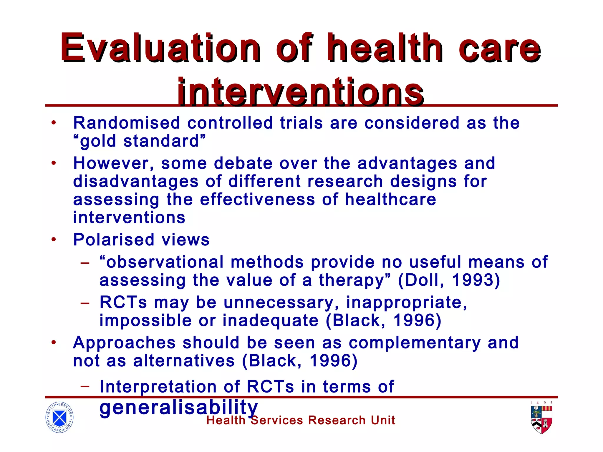 Health Services Research Unit
Evaluation of health careEvaluation of health care
interventionsinterventions
• Randomised controlled trials are considered as the
“gold standard”
• However, some debate over the advantages and
disadvantages of different research designs for
assessing the effectiveness of healthcare
interventions
• Polarised views
– “observational methods provide no useful means of
assessing the value of a therapy” (Doll, 1993)
– RCTs may be unnecessary, inappropriate,
impossible or inadequate (Black, 1996)
• Approaches should be seen as complementary and
not as alternatives (Black, 1996)
– Interpretation of RCTs in terms of
generalisability
 