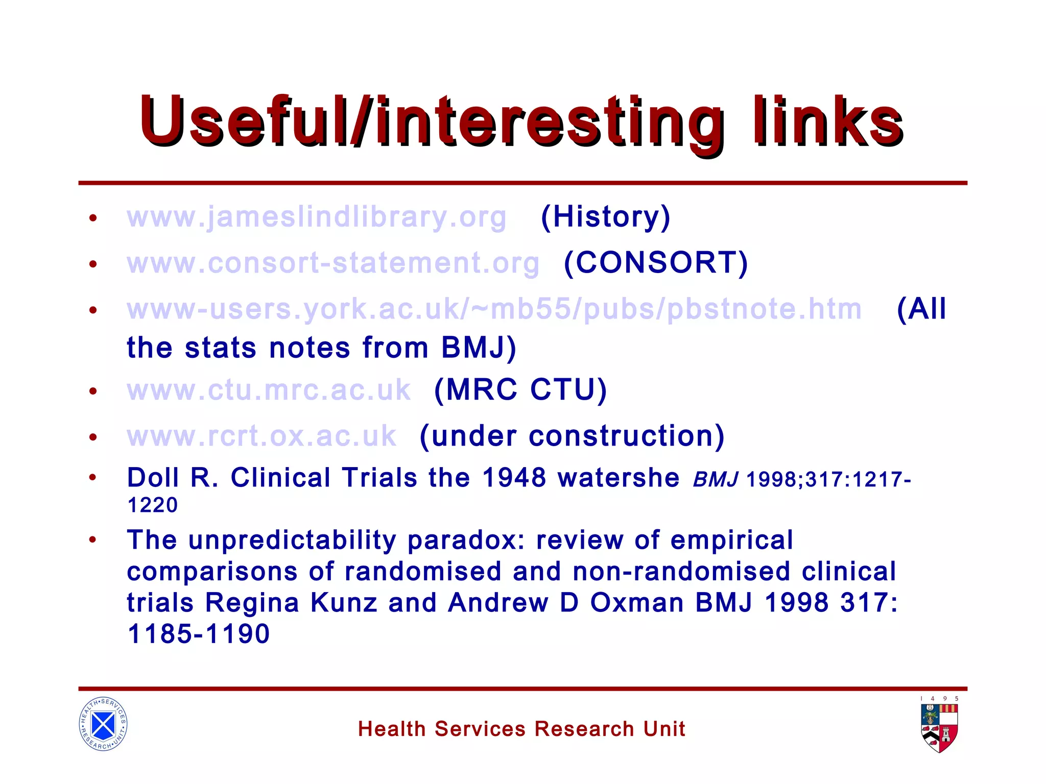 Health Services Research Unit
Useful/interesting linksUseful/interesting links
• www.jameslindlibrary.org (History)
• www.consort-statement.org (CONSORT)
• www-users.york.ac.uk/~mb55/pubs/pbstnote.htm (All
the stats notes from BMJ)
• www.ctu.mrc.ac.uk (MRC CTU)
• www.rcrt.ox.ac.uk (under construction)
• Doll R. Clinical Trials the 1948 watershe BMJ 1998;317:1217-
1220
• The unpredictability paradox: review of empirical
comparisons of randomised and non-randomised clinical
trials Regina Kunz and Andrew D Oxman BMJ 1998 317:
1185-1190
 