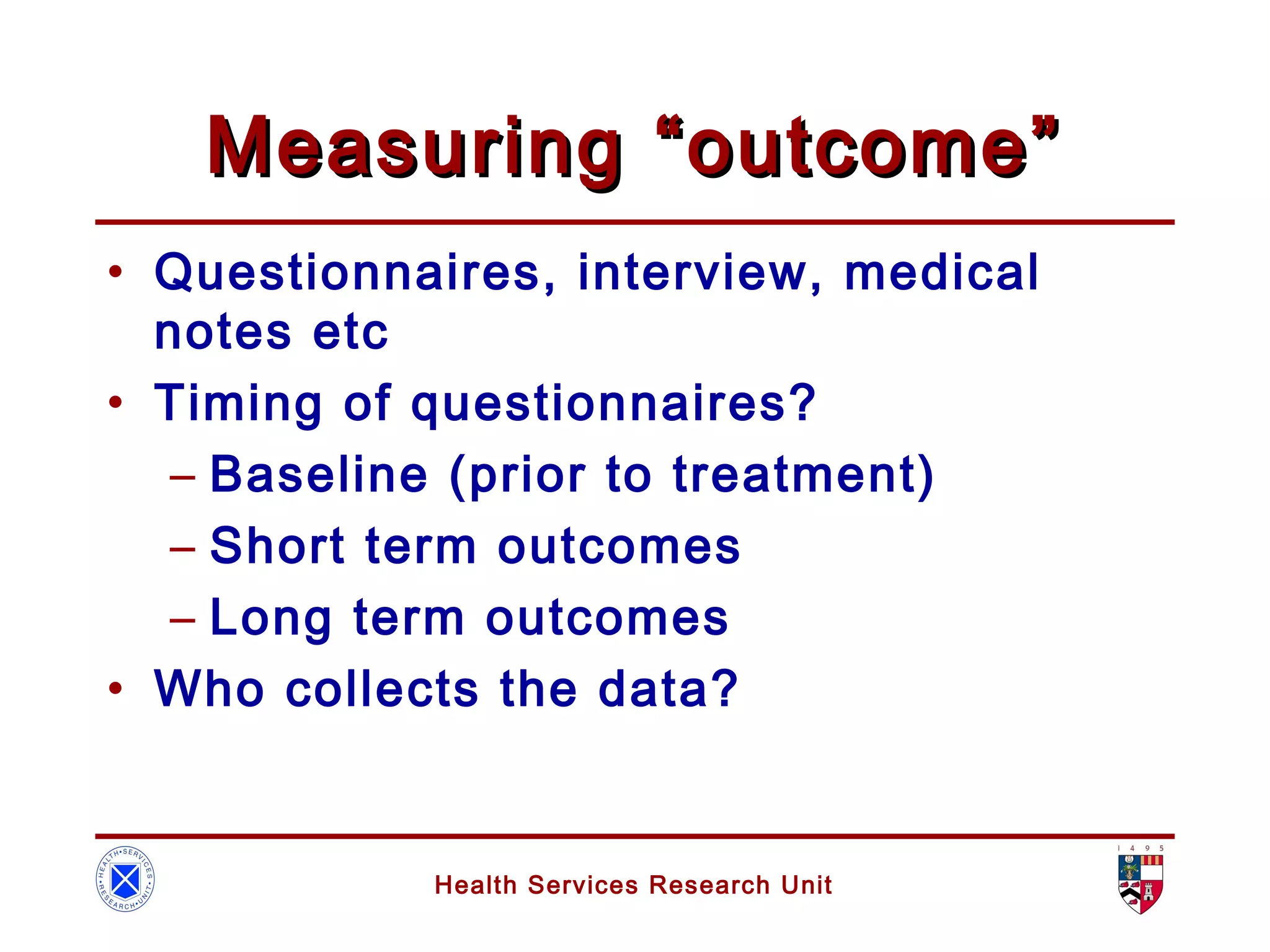 Health Services Research Unit
Measuring “outcome”Measuring “outcome”
• Questionnaires, interview, medical
notes etc
• Timing of questionnaires?
– Baseline (prior to treatment)
– Short term outcomes
– Long term outcomes
• Who collects the data?
 