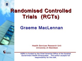 HSRU is funded by the Chief Scientist Office of the Scottish
Government Health Directorates . The author accepts full
responsibility for this talk.
Health Services Research Unit
University of Aberdeen
Randomised ControlledRandomised Controlled
Trials (RCTs)Trials (RCTs)
Graeme MacLennan
 