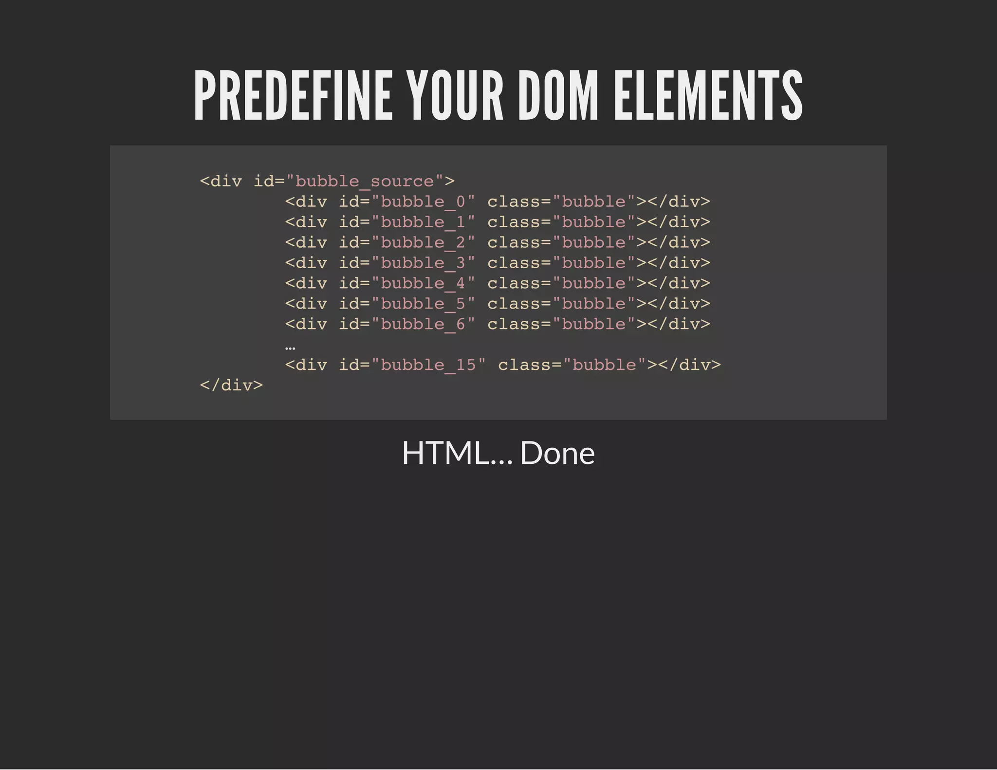 PREDEFINE YOUR DOM ELEMENTS
<div id="bubble_source">
<div id="bubble_0" class="bubble"></div>
<div id="bubble_1" class="bubble"></div>
<div id="bubble_2" class="bubble"></div>
<div id="bubble_3" class="bubble"></div>
<div id="bubble_4" class="bubble"></div>
<div id="bubble_5" class="bubble"></div>
<div id="bubble_6" class="bubble"></div>
…
<div id="bubble_15" class="bubble"></div>
</div>
HTML… Done
 