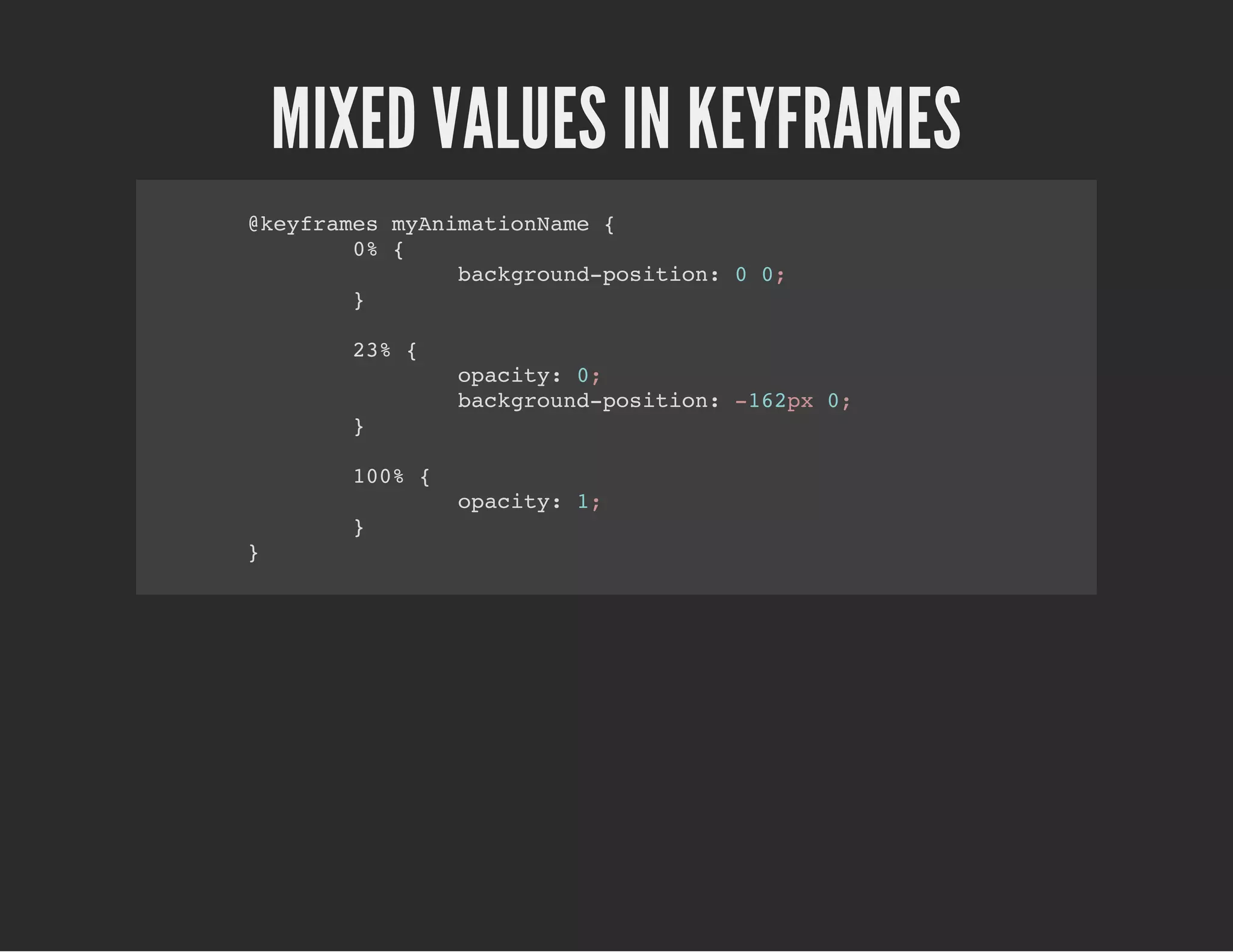 MIXED VALUES IN KEYFRAMES
@keyframes myAnimationName {
0% {
background-position: 0 0;
}
23% {
opacity: 0;
background-position: -162px 0;
}
100% {
opacity: 1;
}
}
 