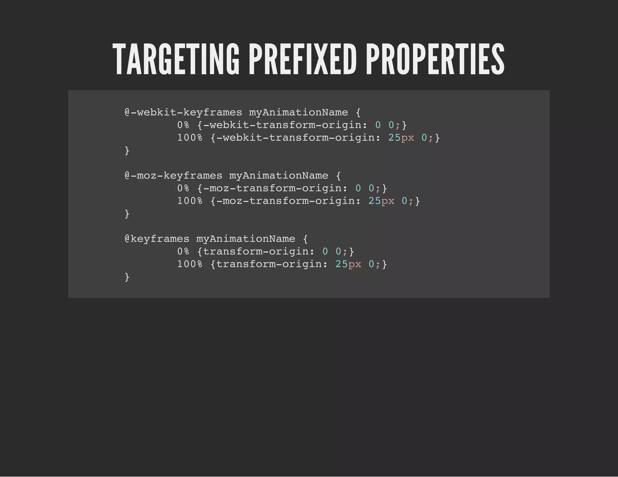TARGETING PREFIXED PROPERTIES
@-webkit-keyframes myAnimationName {
0% {-webkit-transform-origin: 0 0;}
100% {-webkit-transform-origin: 25px 0;}
}
@-moz-keyframes myAnimationName {
0% {-moz-transform-origin: 0 0;}
100% {-moz-transform-origin: 25px 0;}
}
@keyframes myAnimationName {
0% {transform-origin: 0 0;}
100% {transform-origin: 25px 0;}
}
 