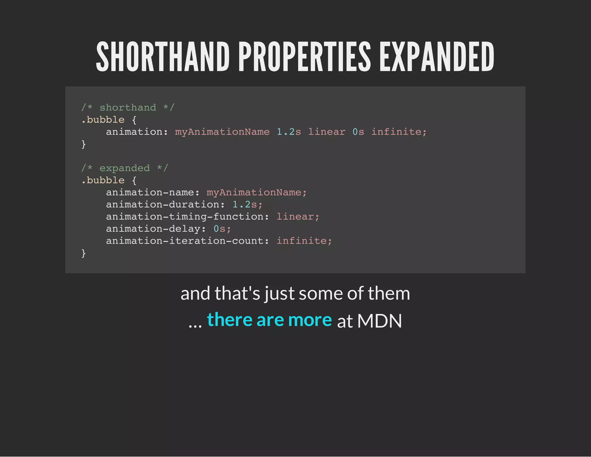 SHORTHAND PROPERTIES EXPANDED
/* shorthand */
.bubble {
animation: myAnimationName 1.2s linear 0s infinite;
}
/* expanded */
.bubble {
animation-name: myAnimationName;
animation-duration: 1.2s;
animation-timing-function: linear;
animation-delay: 0s;
animation-iteration-count: infinite;
}
and that's just some of them
… at MDNthere are more
 