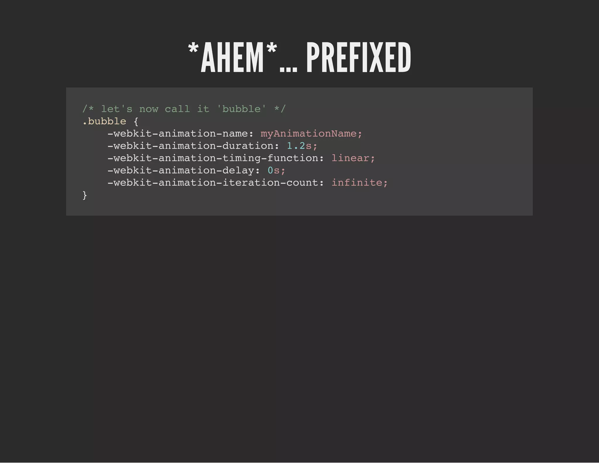 *AHEM*… PREFIXED
/* let's now call it 'bubble' */
.bubble {
-webkit-animation-name: myAnimationName;
-webkit-animation-duration: 1.2s;
-webkit-animation-timing-function: linear;
-webkit-animation-delay: 0s;
-webkit-animation-iteration-count: infinite;
}
 