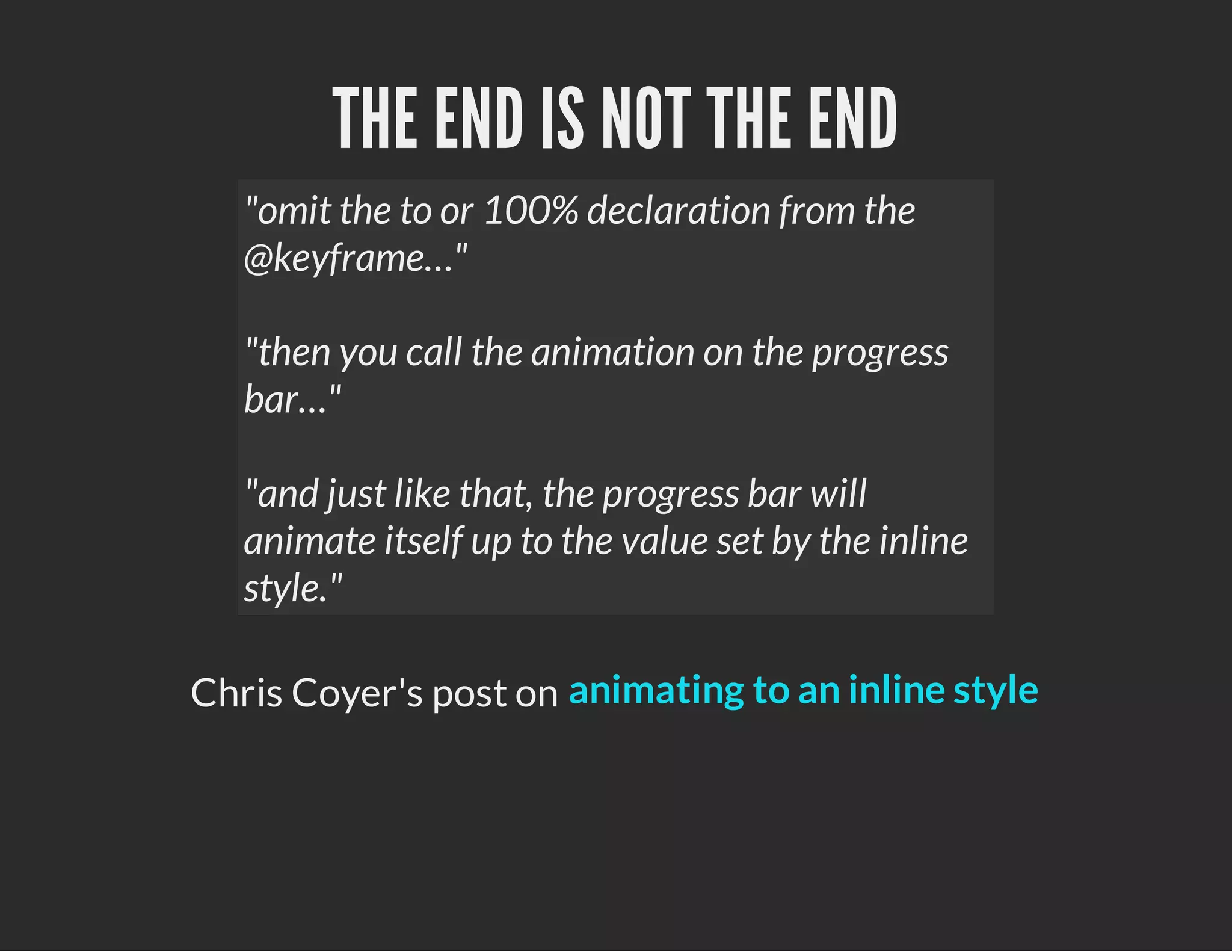 THE END IS NOT THE END
"omit the to or 100% declaration from the
@keyframe…"
"then you call the animation on the progress
bar…"
"and just like that, the progress bar will
animate itself up to the value set by the inline
style."
Chris Coyer's post on animating to an inline style
 