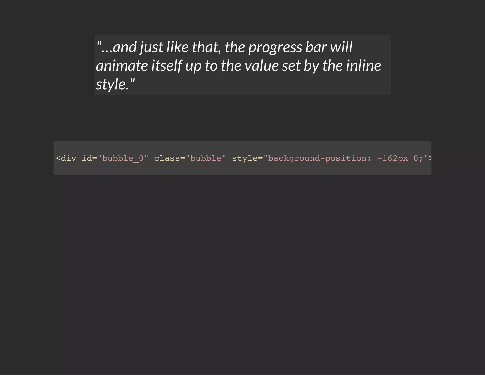"…and just like that, the progress bar will
animate itself up to the value set by the inline
style."
<div id="bubble_0" class="bubble" style="background-position: -162px 0;"></div>
 