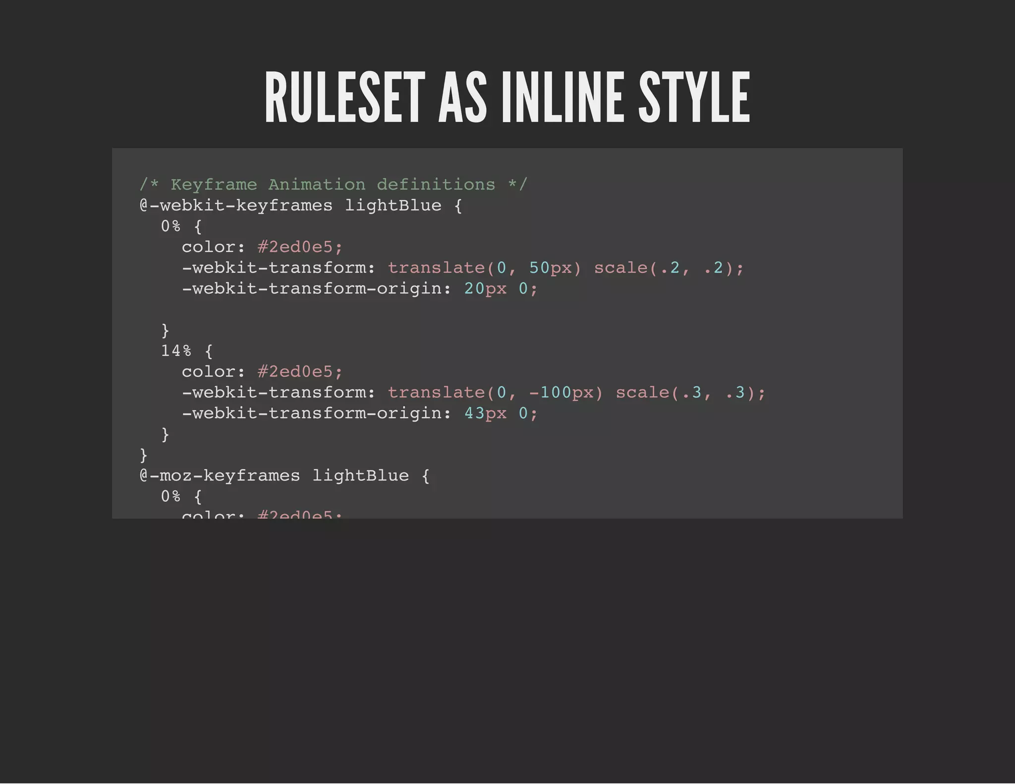 RULESET AS INLINE STYLE
/* Keyframe Animation definitions */
@-webkit-keyframes lightBlue {
0% {
color: #2ed0e5;
-webkit-transform: translate(0, 50px) scale(.2, .2);
-webkit-transform-origin: 20px 0;
}
14% {
color: #2ed0e5;
-webkit-transform: translate(0, -100px) scale(.3, .3);
-webkit-transform-origin: 43px 0;
}
}
@-moz-keyframes lightBlue {
0% {
color: #2ed0e5;
-moz-transform: translate(0, 50px) scale(.2, .2);
-moz-transform-origin: 20px 0;
}
14% {
color: #2ed0e5;
-moz-transform: translate(0, -100px) scale(.3, .3);
-moz-transform-origin: 43px 0;
}
}
@keyframes lightBlue {
0% {
color: #2ed0e5;
 