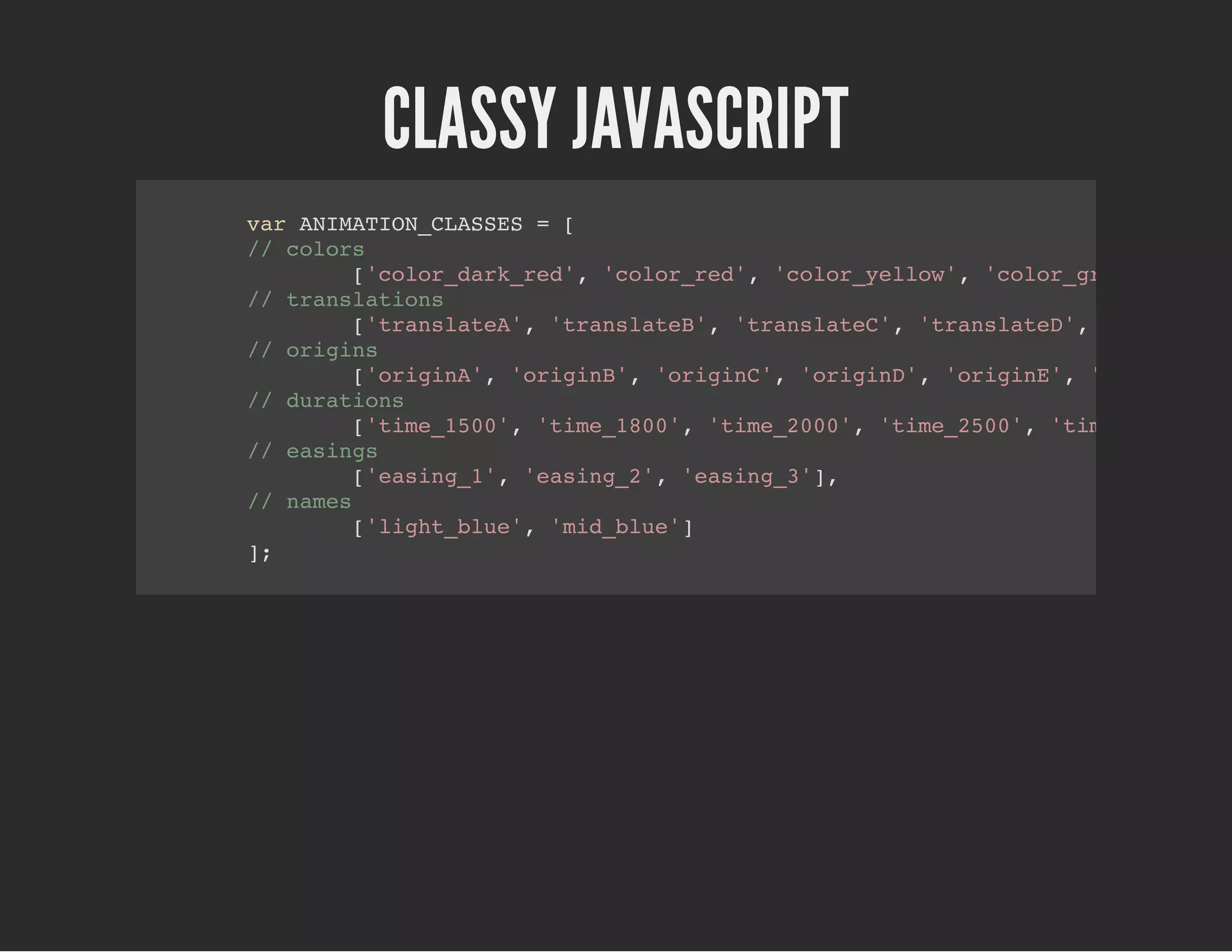CLASSY JAVASCRIPT
var ANIMATION_CLASSES = [
// colors
['color_dark_red', 'color_red', 'color_yellow', 'color_green', 'col
// translations
['translateA', 'translateB', 'translateC', 'translateD', 'translate
// origins
['originA', 'originB', 'originC', 'originD', 'originE', 'originF'],
// durations
['time_1500', 'time_1800', 'time_2000', 'time_2500', 'time_2700'],
// easings
['easing_1', 'easing_2', 'easing_3'],
// names
['light_blue', 'mid_blue']
];
 