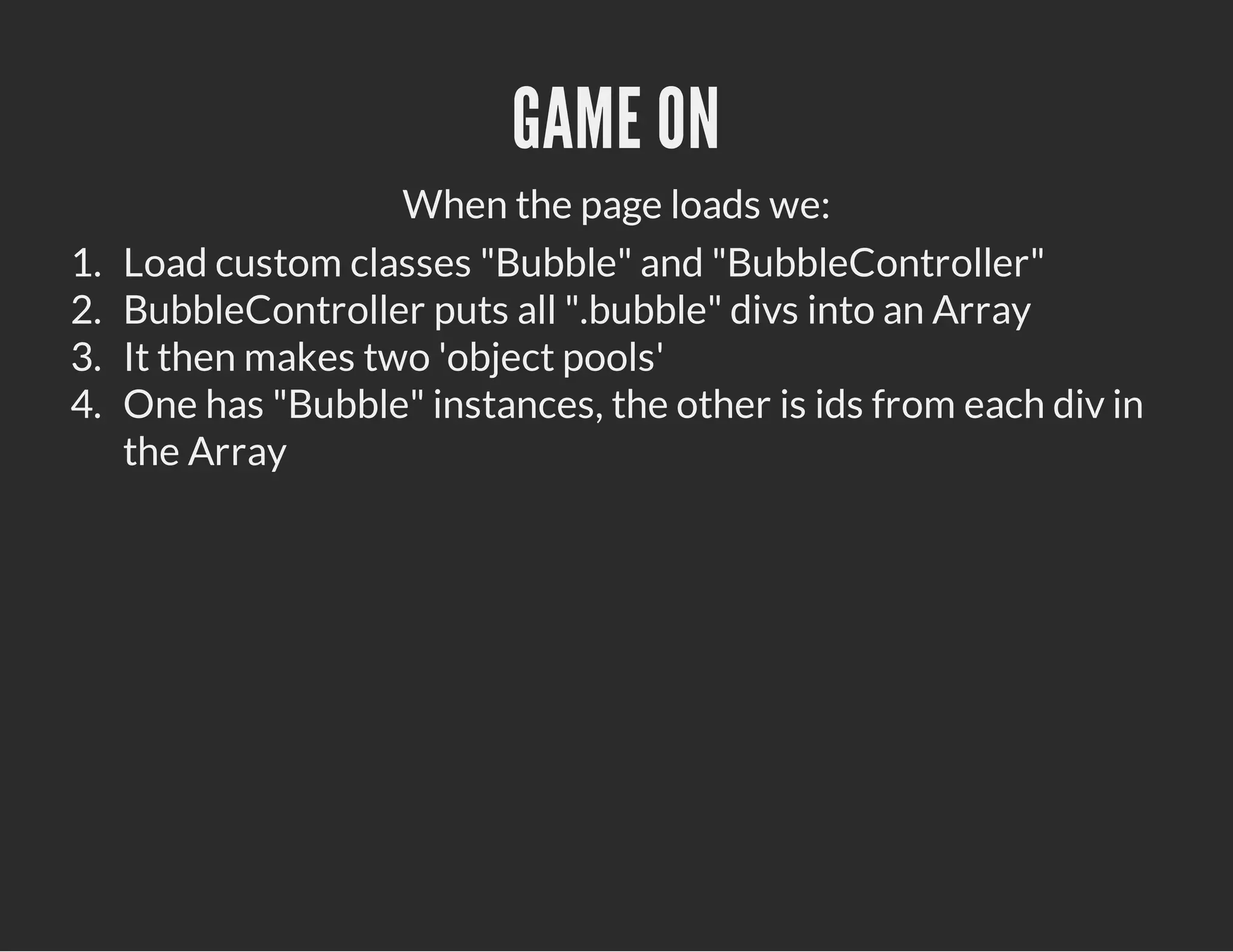GAME ON
When the page loads we:
1. Load custom classes "Bubble" and "BubbleController"
2. BubbleController puts all ".bubble" divs into an Array
3. It then makes two 'object pools'
4. One has "Bubble" instances, the other is ids from each div in
the Array
 