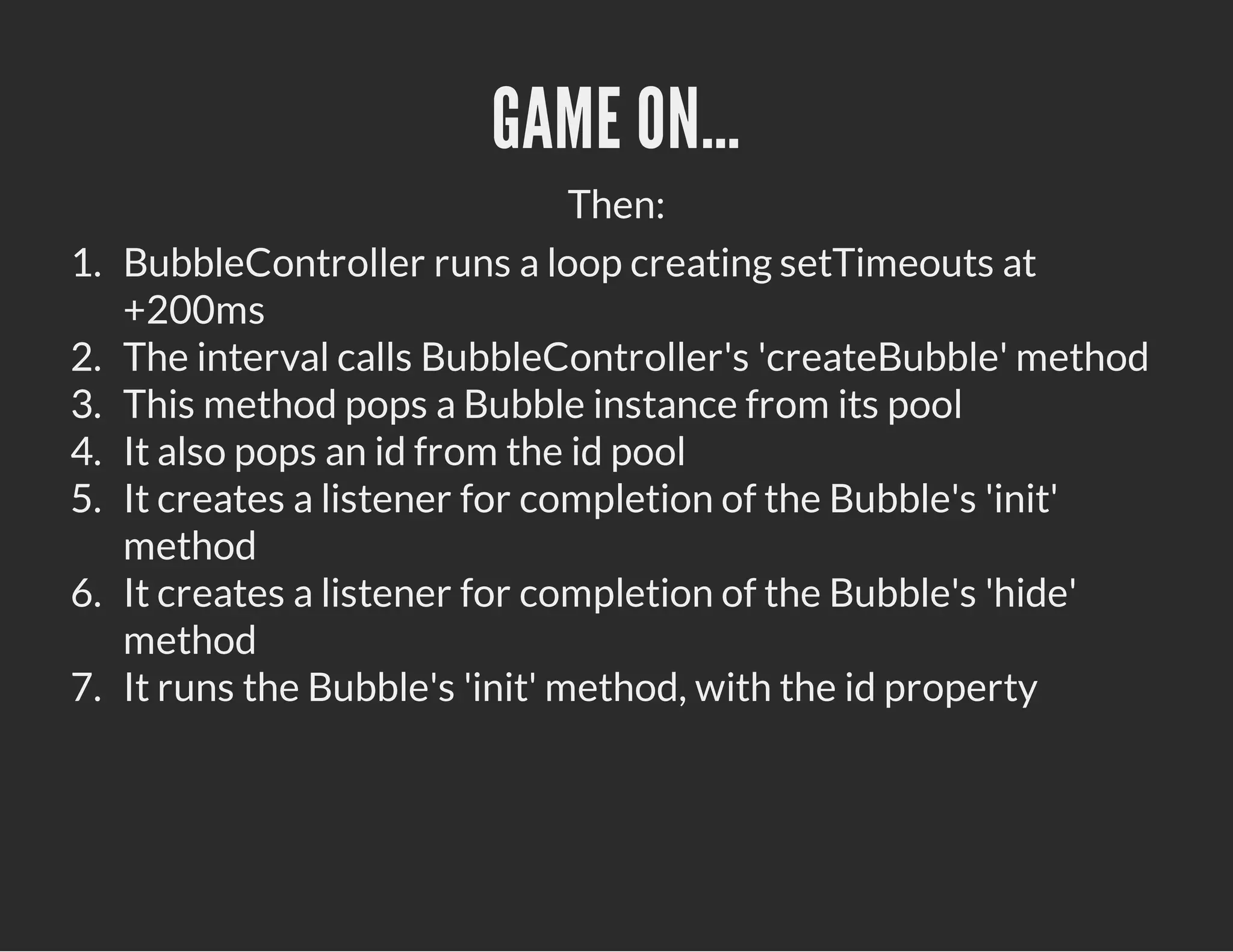 GAME ON…
Then:
1. BubbleController runs a loop creating setTimeouts at
+200ms
2. The interval calls BubbleController's 'createBubble' method
3. This method pops a Bubble instance from its pool
4. It also pops an id from the id pool
5. It creates a listener for completion of the Bubble's 'init'
method
6. It creates a listener for completion of the Bubble's 'hide'
method
7. It runs the Bubble's 'init' method, with the id property
 