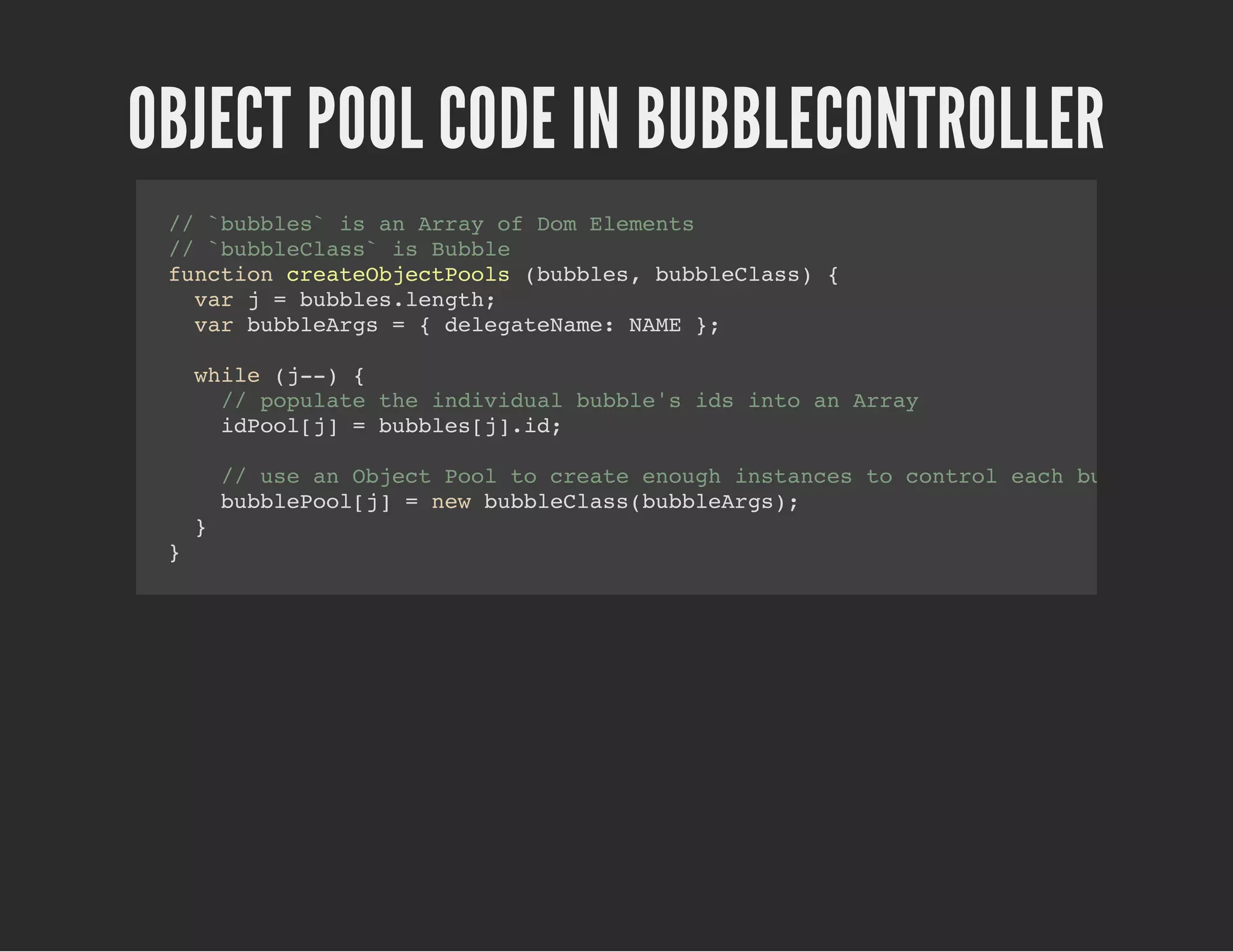 OBJECT POOL CODE IN BUBBLECONTROLLER
// `bubbles` is an Array of Dom Elements
// `bubbleClass` is Bubble
function createObjectPools (bubbles, bubbleClass) {
var j = bubbles.length;
var bubbleArgs = { delegateName: NAME };
while (j--) {
// populate the individual bubble's ids into an Array
idPool[j] = bubbles[j].id;
// use an Object Pool to create enough instances to control each bubble
bubblePool[j] = new bubbleClass(bubbleArgs);
}
}
 