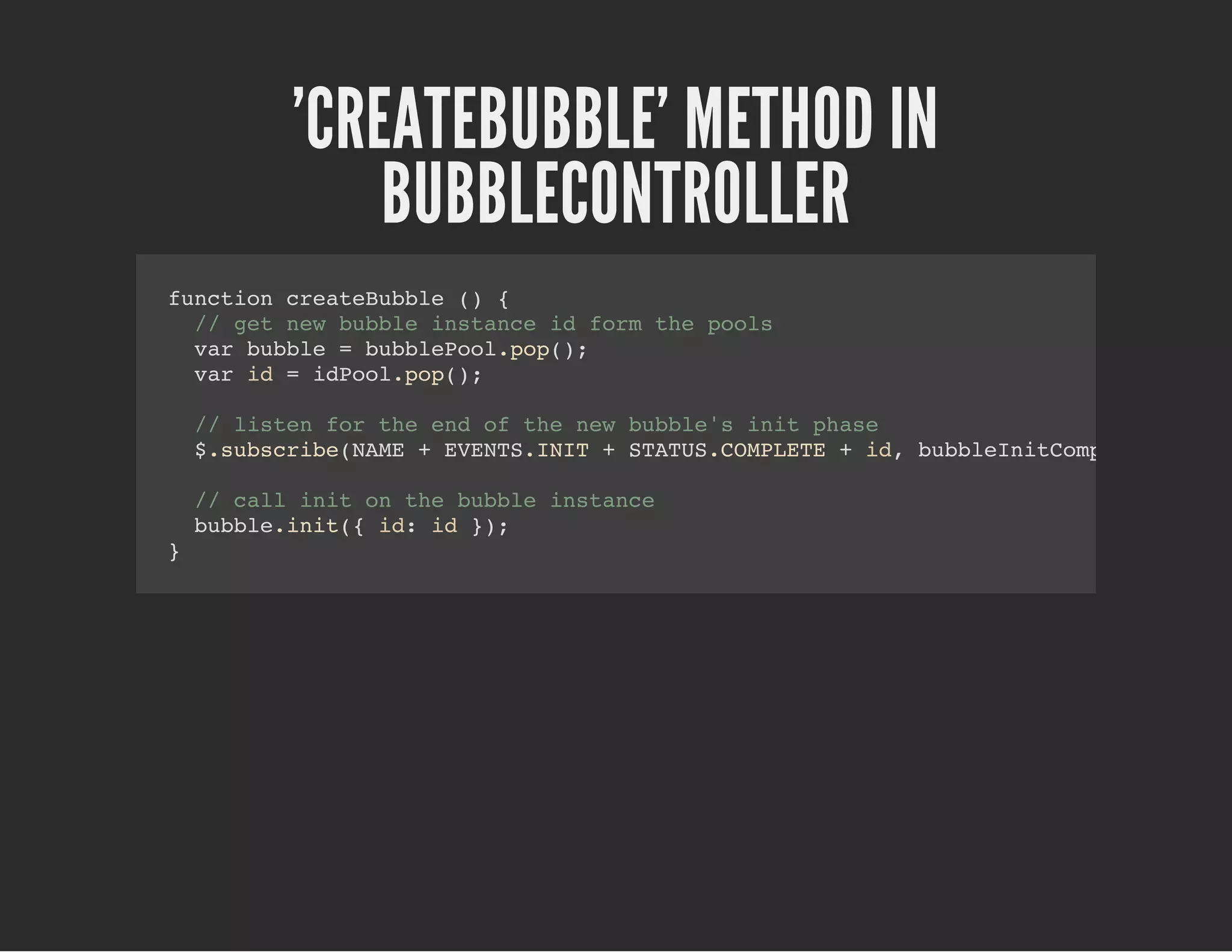 'CREATEBUBBLE' METHOD IN
BUBBLECONTROLLER
function createBubble () {
// get new bubble instance id form the pools
var bubble = bubblePool.pop();
var id = idPool.pop();
// listen for the end of the new bubble's init phase
$.subscribe(NAME + EVENTS.INIT + STATUS.COMPLETE + id, bubbleInitCompleteHandle
// call init on the bubble instance
bubble.init({ id: id });
}
 