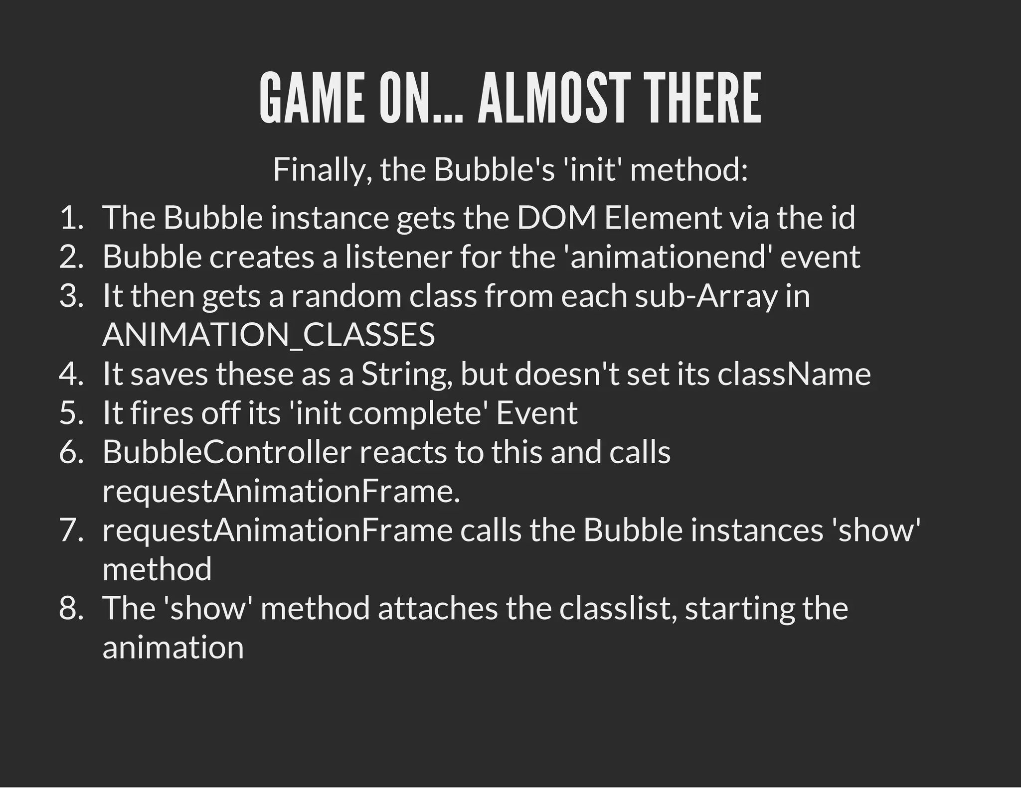 GAME ON… ALMOST THERE
Finally, the Bubble's 'init' method:
1. The Bubble instance gets the DOM Element via the id
2. Bubble creates a listener for the 'animationend' event
3. It then gets a random class from each sub-Array in
ANIMATION_CLASSES
4. It saves these as a String, but doesn't set its className
5. It fires off its 'init complete' Event
6. BubbleController reacts to this and calls
requestAnimationFrame.
7. requestAnimationFrame calls the Bubble instances 'show'
method
8. The 'show' method attaches the classlist, starting the
animation
 