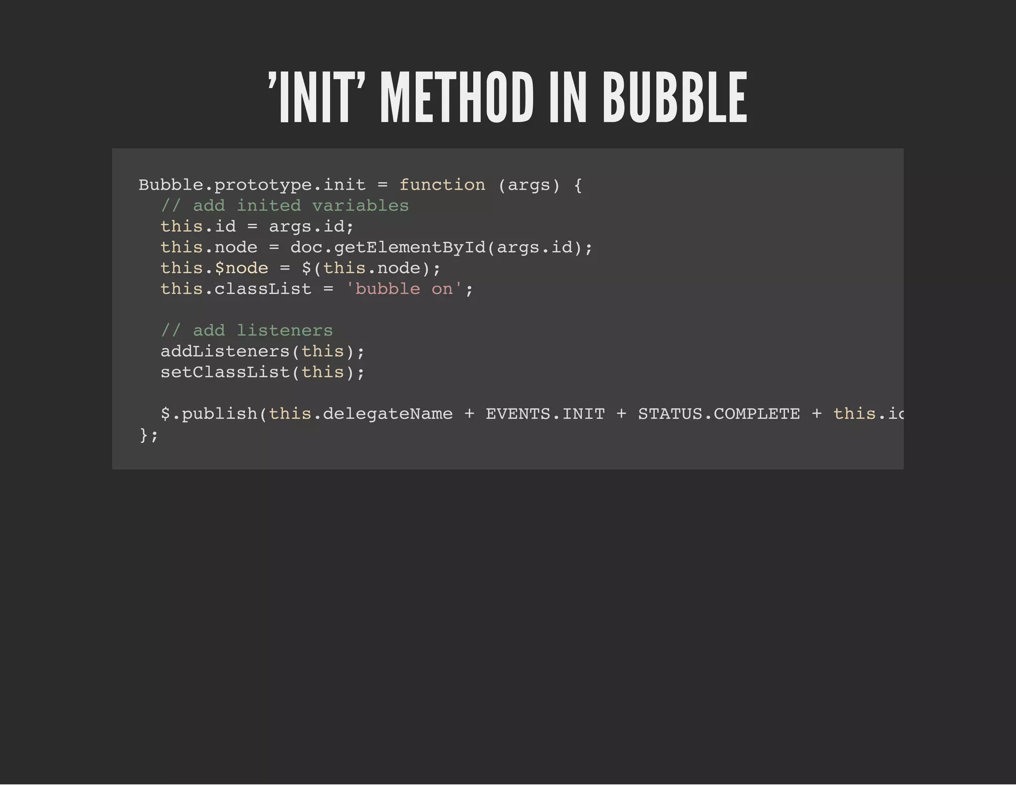 'INIT' METHOD IN BUBBLE
Bubble.prototype.init = function (args) {
// add inited variables
this.id = args.id;
this.node = doc.getElementById(args.id);
this.$node = $(this.node);
this.classList = 'bubble on';
// add listeners
addListeners(this);
setClassList(this);
$.publish(this.delegateName + EVENTS.INIT + STATUS.COMPLETE + this.id, [this]);
};
 