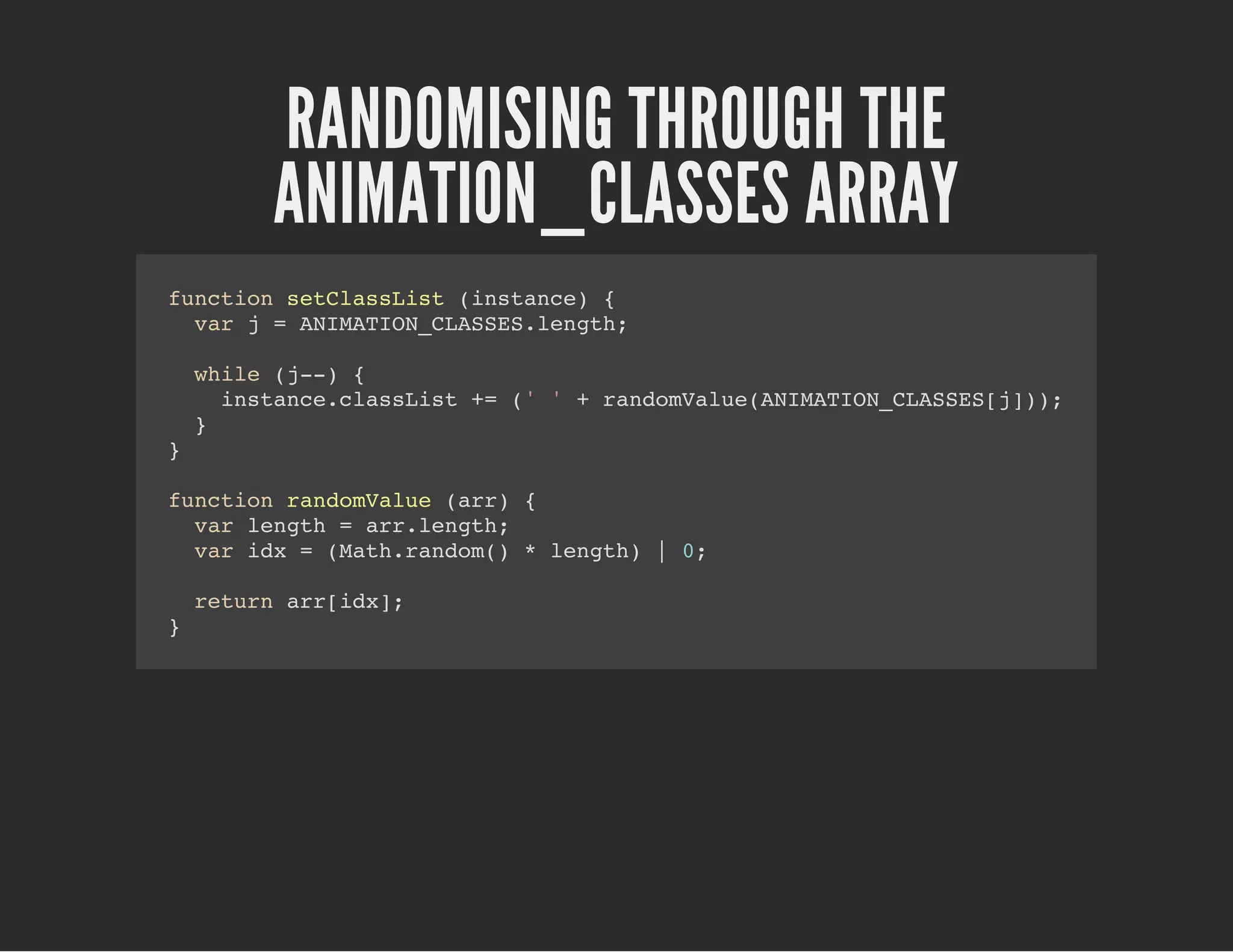 RANDOMISING THROUGH THE
ANIMATION_CLASSES ARRAY
function setClassList (instance) {
var j = ANIMATION_CLASSES.length;
while (j--) {
instance.classList += (' ' + randomValue(ANIMATION_CLASSES[j]));
}
}
function randomValue (arr) {
var length = arr.length;
var idx = (Math.random() * length) | 0;
return arr[idx];
}
 
