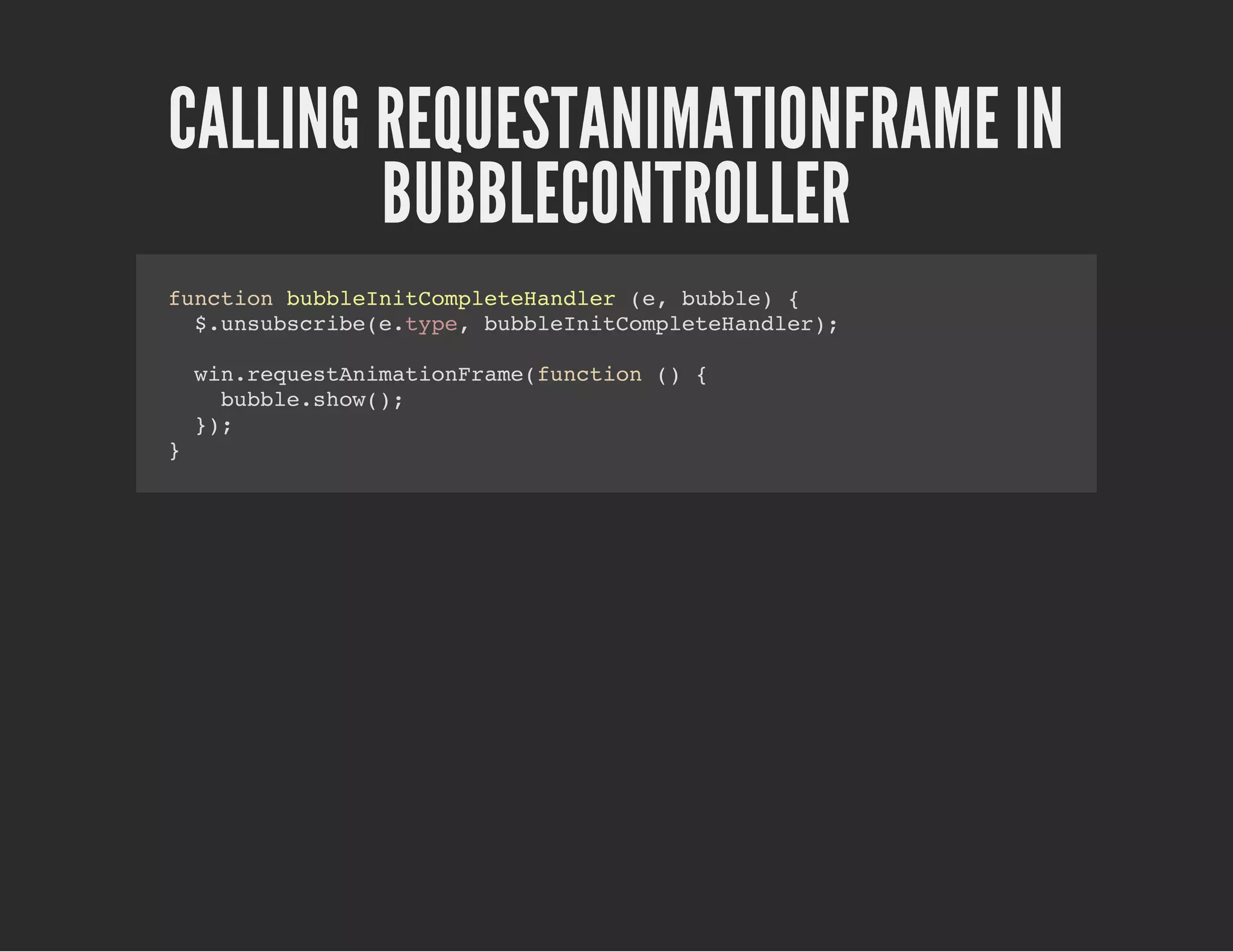 CALLING REQUESTANIMATIONFRAME IN
BUBBLECONTROLLER
function bubbleInitCompleteHandler (e, bubble) {
$.unsubscribe(e.type, bubbleInitCompleteHandler);
win.requestAnimationFrame(function () {
bubble.show();
});
}
 