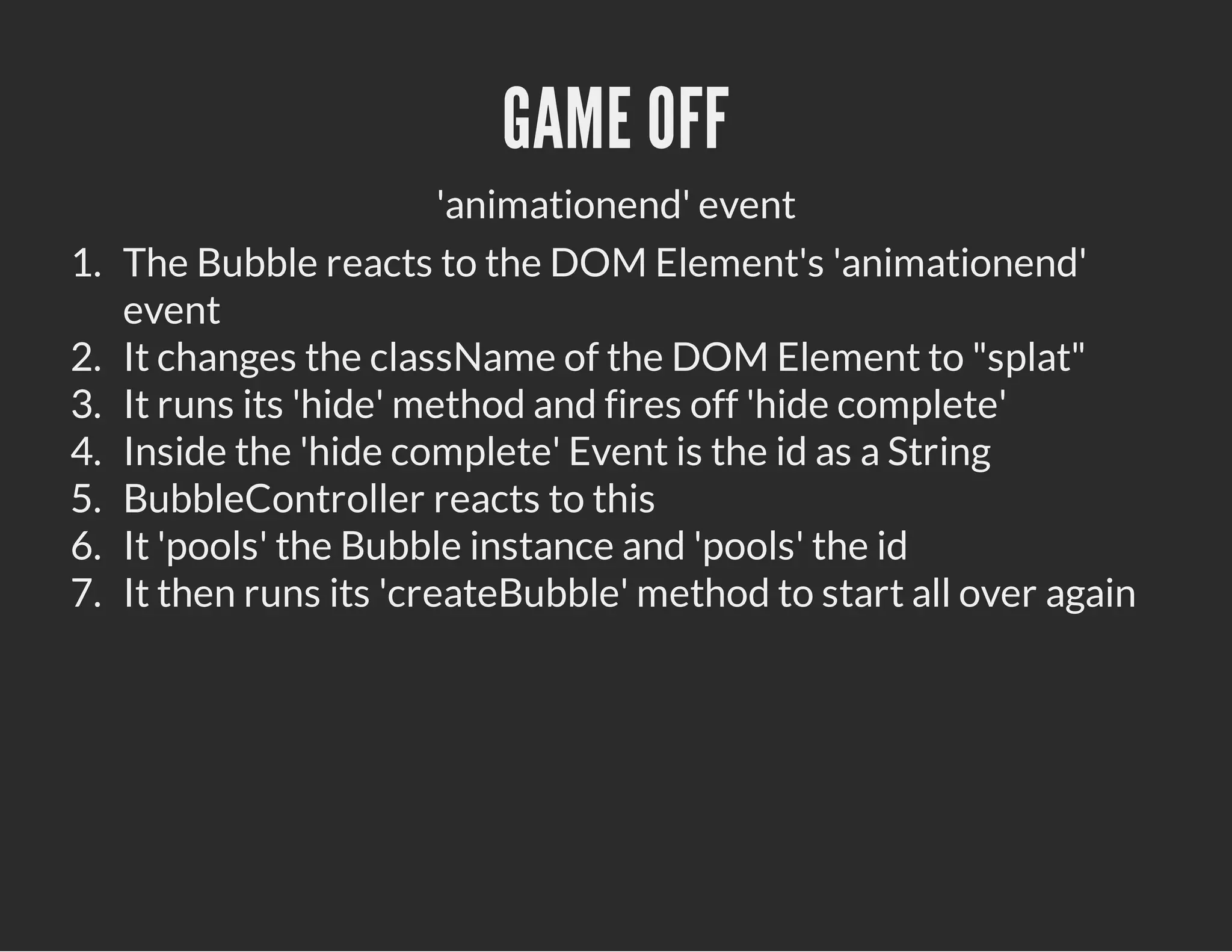 GAME OFF
'animationend' event
1. The Bubble reacts to the DOM Element's 'animationend'
event
2. It changes the className of the DOM Element to "splat"
3. It runs its 'hide' method and fires off 'hide complete'
4. Inside the 'hide complete' Event is the id as a String
5. BubbleController reacts to this
6. It 'pools' the Bubble instance and 'pools' the id
7. It then runs its 'createBubble' method to start all over again
 