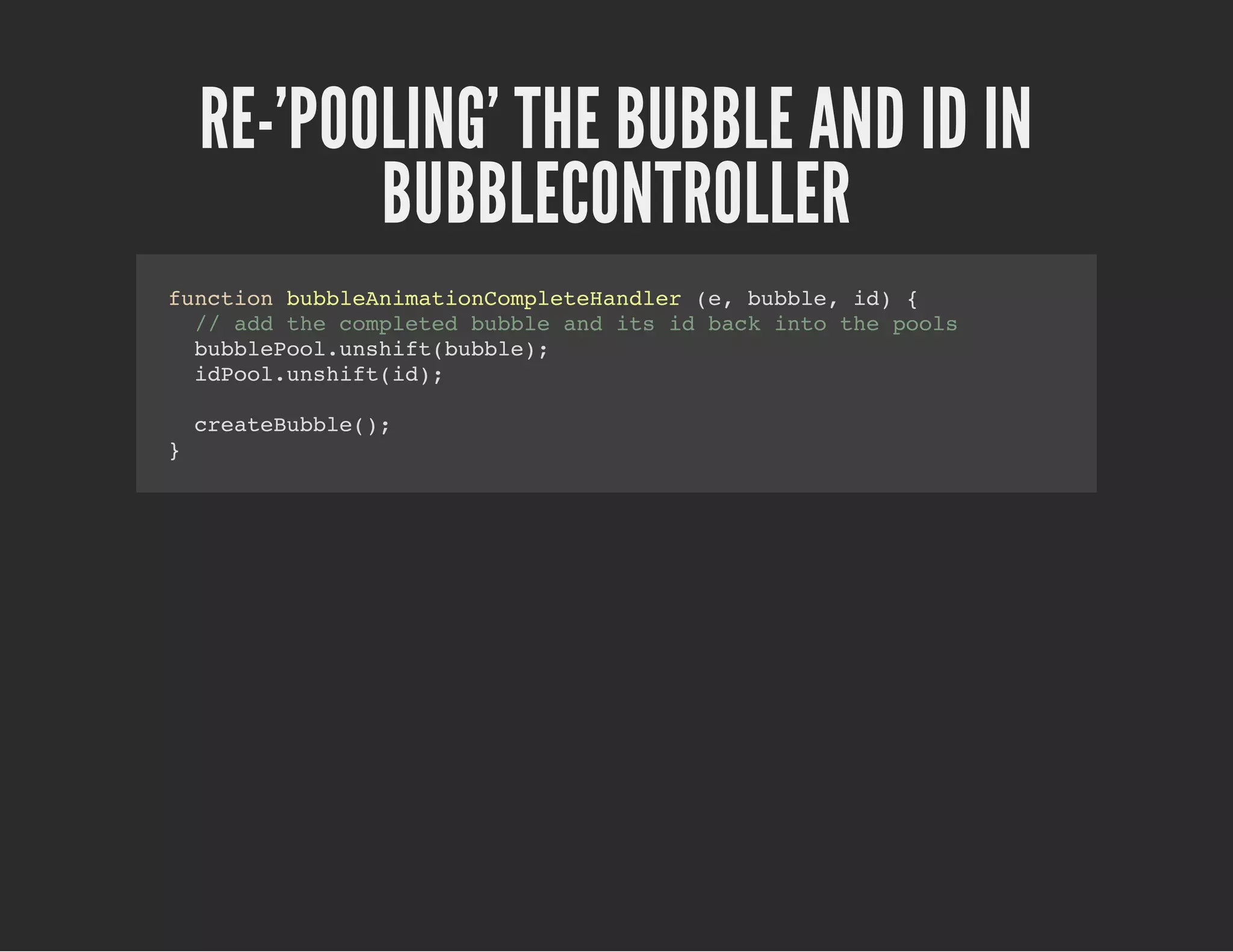 RE-'POOLING' THE BUBBLE AND ID IN
BUBBLECONTROLLER
function bubbleAnimationCompleteHandler (e, bubble, id) {
// add the completed bubble and its id back into the pools
bubblePool.unshift(bubble);
idPool.unshift(id);
createBubble();
}
 