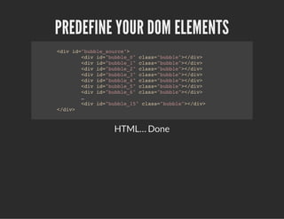 PREDEFINE YOUR DOM ELEMENTS
<div id="bubble_source">
<div id="bubble_0" class="bubble"></div>
<div id="bubble_1" class="bubble"></div>
<div id="bubble_2" class="bubble"></div>
<div id="bubble_3" class="bubble"></div>
<div id="bubble_4" class="bubble"></div>
<div id="bubble_5" class="bubble"></div>
<div id="bubble_6" class="bubble"></div>
…
<div id="bubble_15" class="bubble"></div>
</div>
HTML… Done
 
