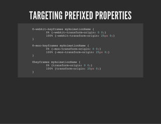 TARGETING PREFIXED PROPERTIES
@-webkit-keyframes myAnimationName {
0% {-webkit-transform-origin: 0 0;}
100% {-webkit-transform-origin: 25px 0;}
}
@-moz-keyframes myAnimationName {
0% {-moz-transform-origin: 0 0;}
100% {-moz-transform-origin: 25px 0;}
}
@keyframes myAnimationName {
0% {transform-origin: 0 0;}
100% {transform-origin: 25px 0;}
}
 