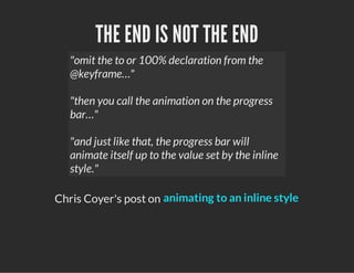 THE END IS NOT THE END
"omit the to or 100% declaration from the
@keyframe…"
"then you call the animation on the progress
bar…"
"and just like that, the progress bar will
animate itself up to the value set by the inline
style."
Chris Coyer's post on animating to an inline style
 