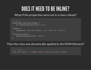 DOES IT NEED TO BE INLINE?
What if the properties were set in a class ruleset?
/* css */
@keyframes myAnimationName {
0% {background-position: 0 0;}
}
.bubble {
animation: myAnimationName 1.2s linear 0s infinite;
}
.background-move {
background-position: -162px 0;
}
Then the class was dynamically applied to the DOM Element?
<!-- html -->
<div id="bubble_0" class="bubble background-move"></div>
 